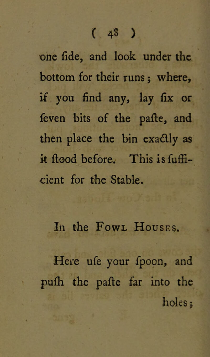 ( 43 ) one fide, and look under the bottom for their runs; where, if you find any, lay fix or feven bits of the pafle, and then place the bin exadlly as it flood before. This isfuffi- cient for the Stable. In the Fowl Houses. Here ufe your fpoon, and pufh the pafle far into the holes,