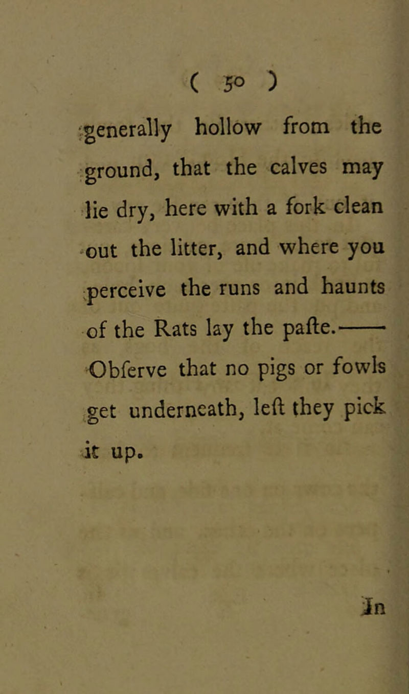 ( 5° ) generally hollow from the ground, that the calves may lie dry, here with a fork clean out the litter, and where you perceive the runs and haunts of the Rats lay the pafte. Obferve that no pigs or fowls get underneath, left they pick it up.