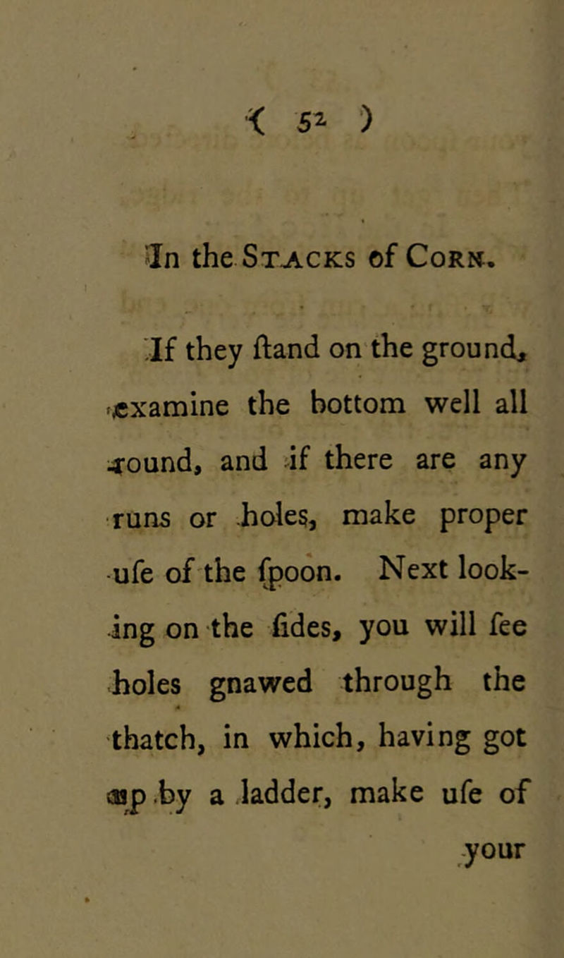 < 5* ) ’In the Stacks of Cork. If they ftand on the ground, •examine the bottom well all -round, and if there are any runs or holes, make proper ufe of the fpoon. Next look- ing on the fides, you will fee holes gnawed through the thatch, in which, having got cup by a ladder, make ufe of your