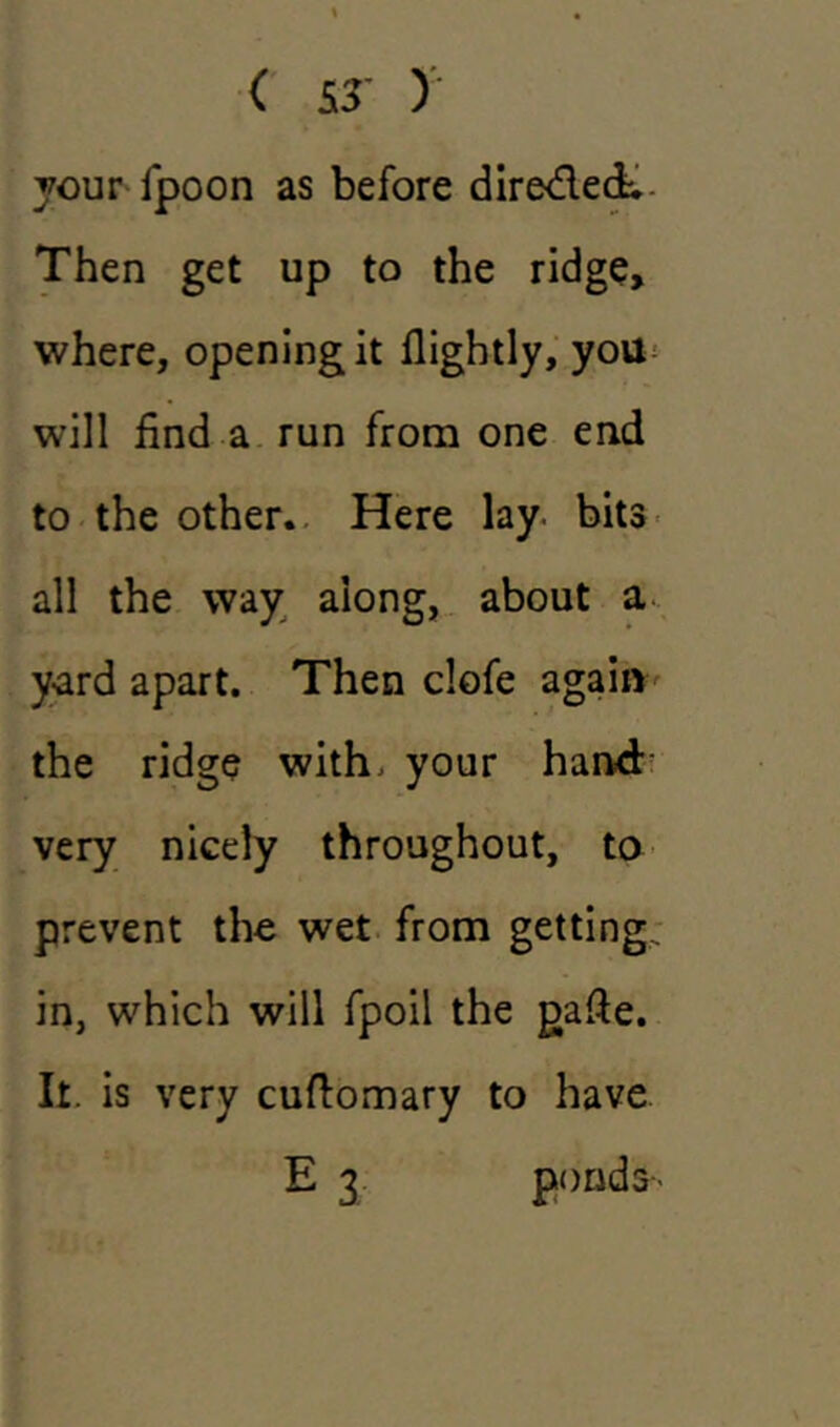 your fpoon as before dire&eci. Then get up to the ridge, where, opening it flightly, you will find a run from one end to the other. Here lay. bits all the way along, about a yard apart. Then clofe again the ridge with, your hand very nicely throughout, to prevent the wet from getting, in, which will fpoil the gafte. It. is very cuftomary to have E 3 ponds--