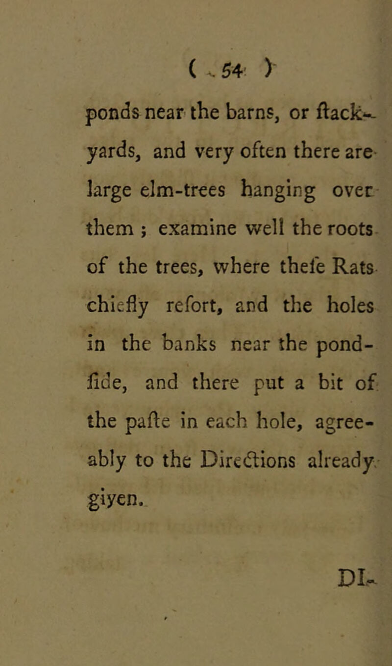 ponds near the barns, or ftack- yards, and very often there are large elm-trees hanging over them ; examine well the roots of the trees, where thele Rats chiefly refort, and the holes in the banks near the pond- iide, and there put a bit of the pafte in each hole, agree- ably to the Directions already giyen. DI-