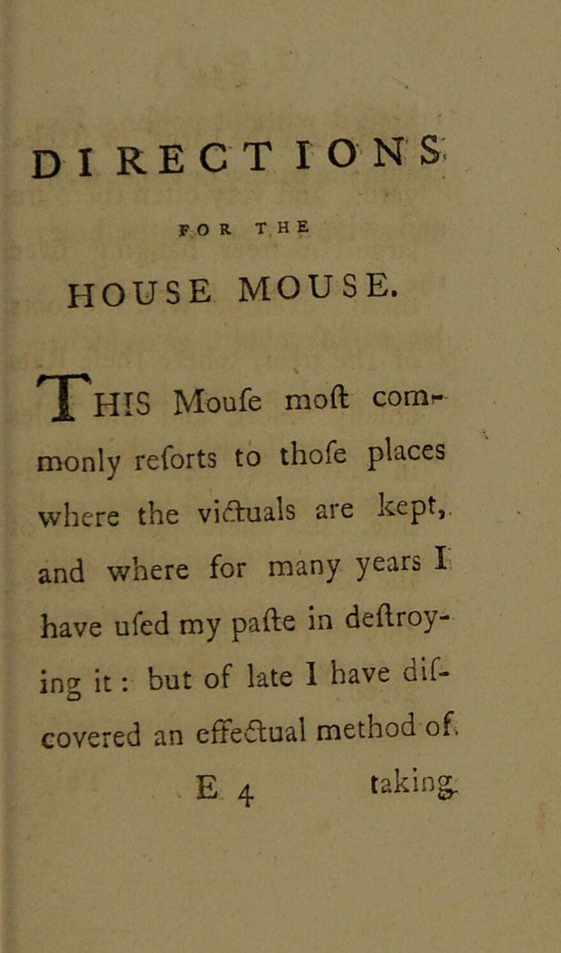 DI R E C T IONS for the house mouse. This Moufe mod: corcir* monly reforts to thofe places where the victuals are kept, and where for many years I have ufed my pafte in dedroy- ing it: but of late I have dif- covered an effectual method oh E 4 taking.