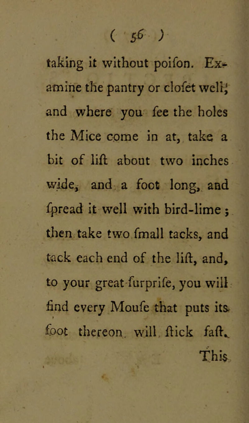 taking it without poifon. Ex- amine the pantry or clofet welrj and where you fee the holes the Mice come in at, take a bit of lift about two inches wide, and a foot long, and fpread it well with bird-lime; then take two fmall tacks, and tack each end of the lift, and, to your great furprife, you will find every Moufe that puts its. foot thereon will ftick faft^ Thi$