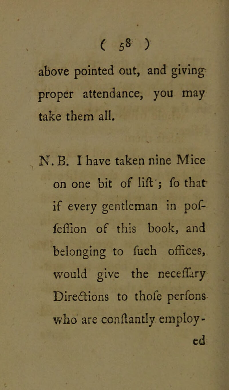 ( 5« ) above pointed out, and giving proper attendance, you may take them all. N. B. I have taken nine Mice on one bit of lift j fo that- if every gentleman in pof- feffion of this book, and belonging to fuch offices, would give the neceffary Directions to thofe perfons who are conftantly employ- ed