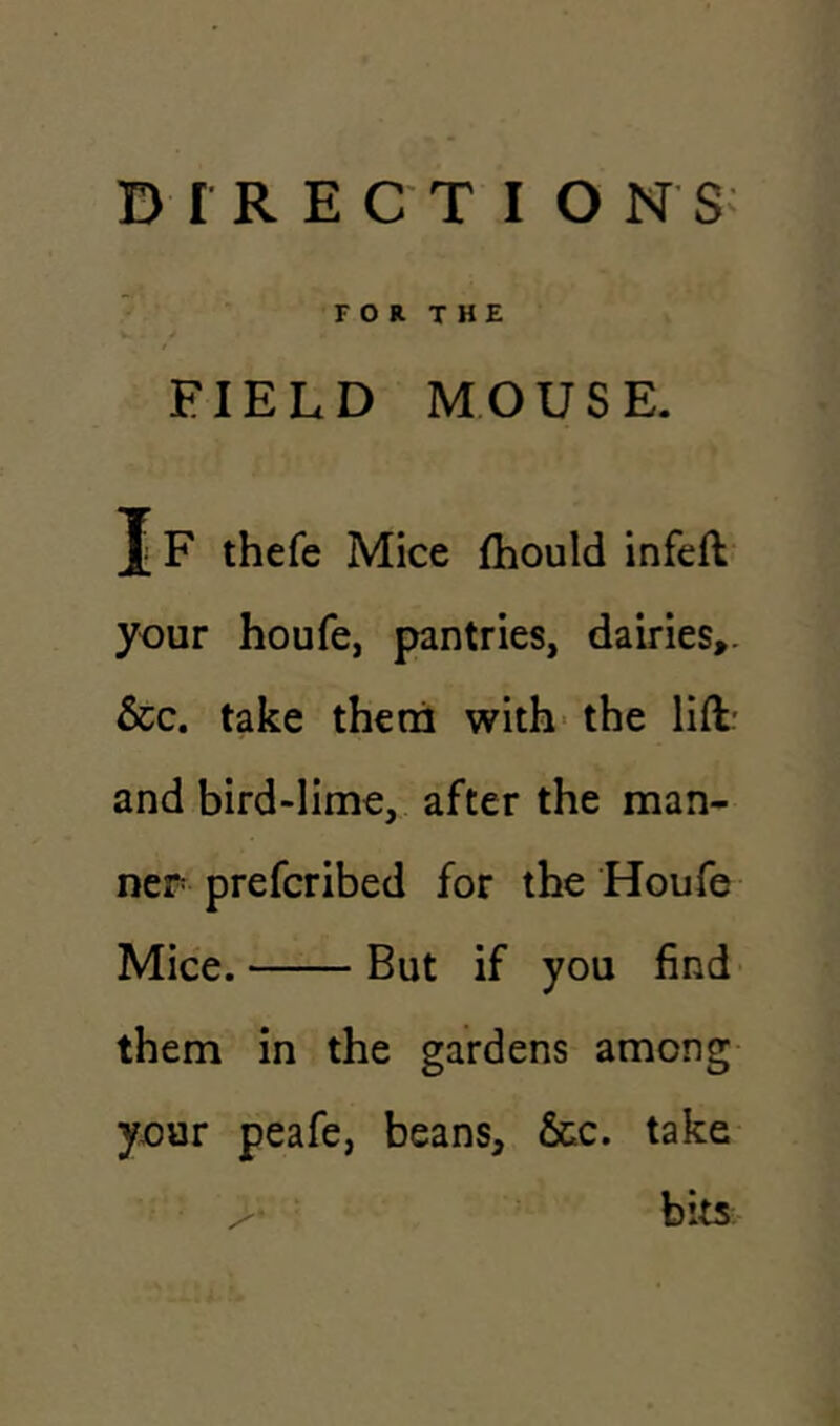 FOR THE FIELD MOUSE. J F thefe Mice fhould infeft your houfe, pantries, dairies,. &c. take them with the lift: and bird-lime, after the man- ner prefcribed for the Houfe Mice. But if you find them in the gardens among your peafe, beans, &c. take > bits