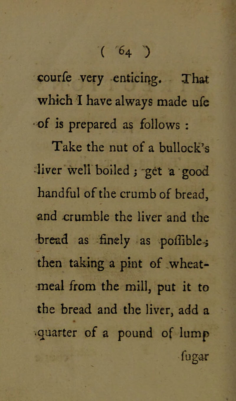 ( <4 ) courfe very enticing. That which I have always made ufe ■of is prepared as follows : Take the nut of a bullock’s -liver well boiled ; 'get a good handful of the crumb of bread, and crumble the liver and the 'bread as finely as poflible* then taking a pint of wheat- meal from the mill, put it to the bread and the liver, add a •quarter of a pound of lump fugar