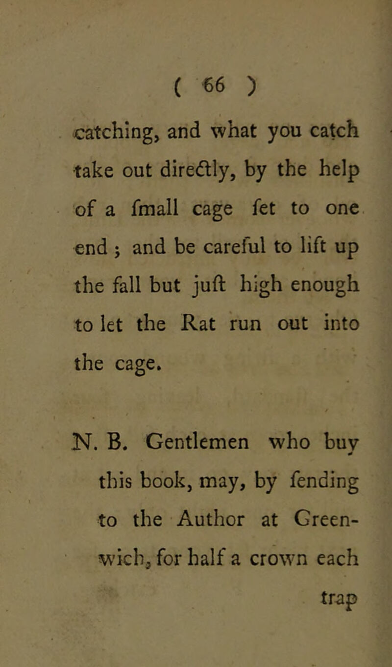 catching, and what you catch take out diredtly, by the help of a fmall cage fet to one end ; and be careful to lift up the fall but juft high enough to let the Rat run out into the cage. N. B. Gentlemen who buv J this book, may, by fending to the Author at Green- wich, for half a crown each trap