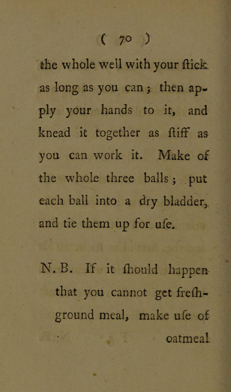 ( 7° ) the whole well with your flick as long as you can ; then ap- ply your hands to it, and knead it together as ftiff as you can work it. Make of the whole three balls; put each ball into a dry bladder, and tie them up for ufe. i N. B. If it (hould happen that you cannot get frefli- ground meal, make ufe of oatmeal