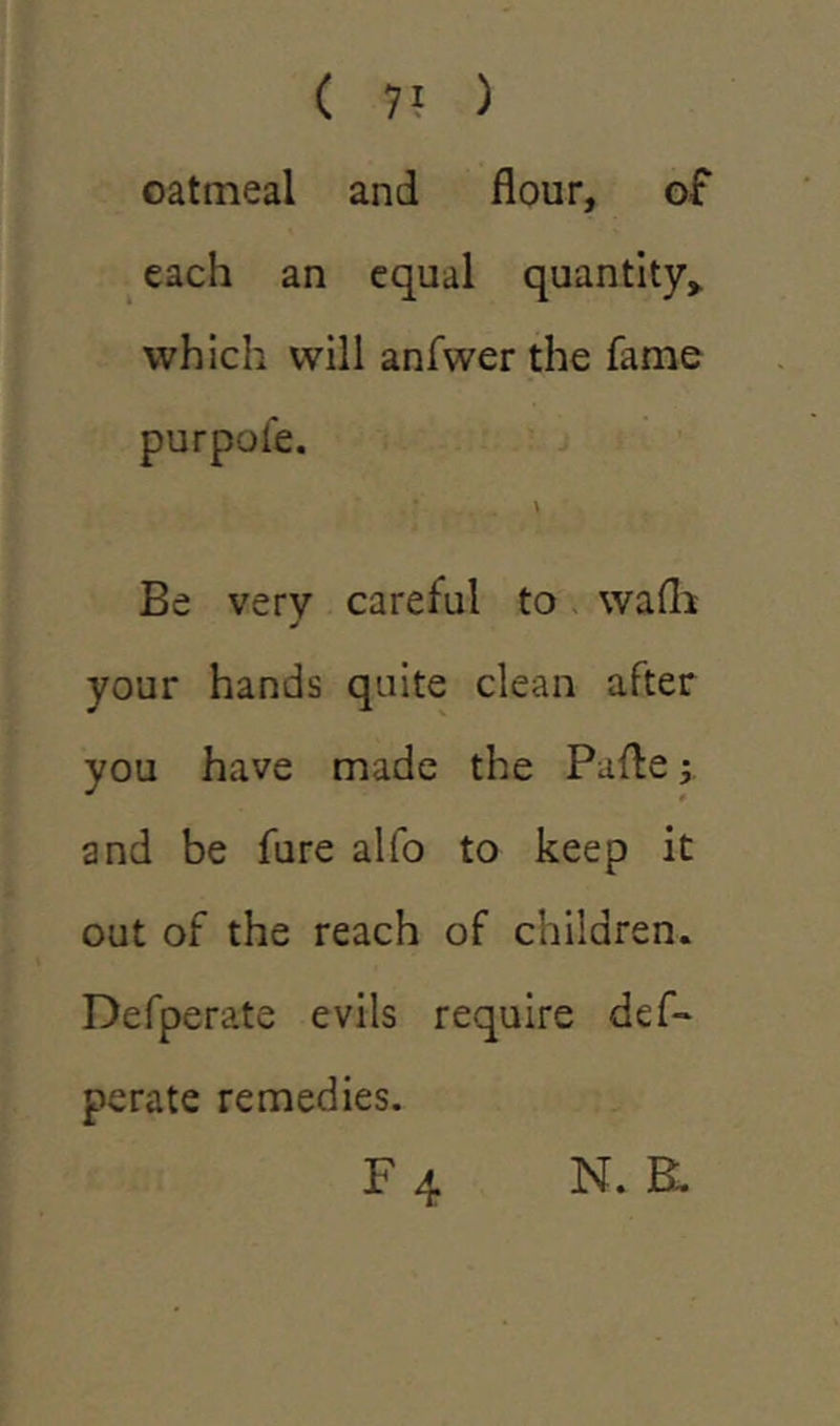 oatmeal and flour, of each an equal quantity,, which will anfwer the fame purpofe. \ Be very careful to wafh your hands quite clean after you have made the Pafte; and be fure alfo to keep it out of the reach of children. Defperate evils require def- perate remedies. F 4 n. a