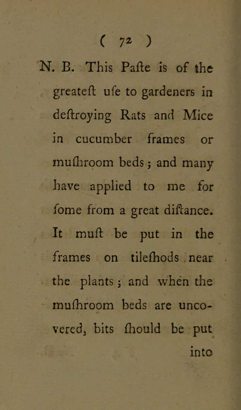 N. B. This Pafte is of the greateft ufe to gardeners in deftroying Rats and Mice in cucumber frames or mufhroom beds; and many have applied to me for fome from a great diftance. It muft be put in the frames on tilefhods near the plants; and when the mufhroom beds are unco- vered, bits fhould be put into