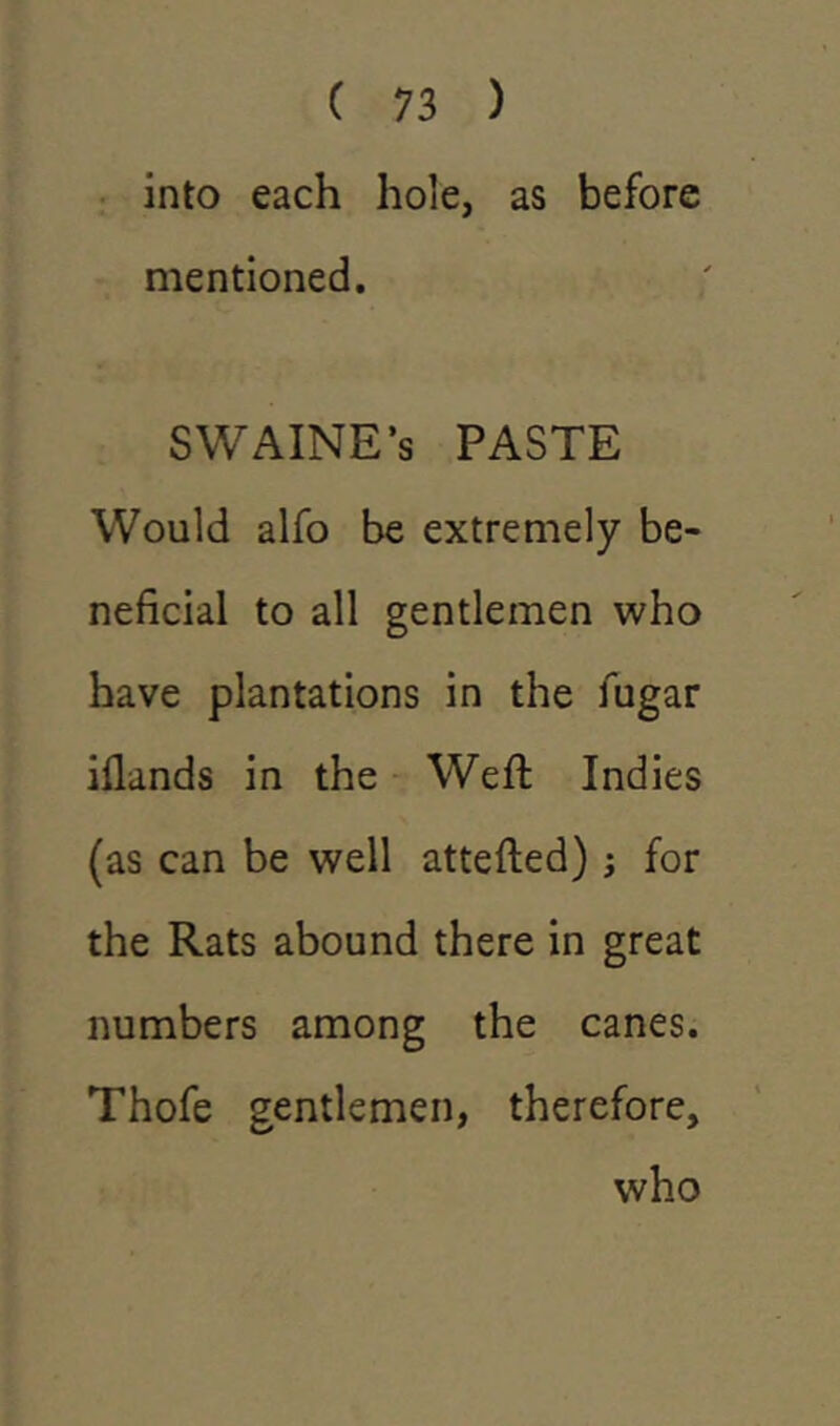 into each hole, as before mentioned. SWAINE’s PASTE Would alfo be extremely be- neficial to all gentlemen who have plantations in the fugar iflands in the Weft Indies (as can be well attefted); for the Rats abound there in great numbers among the canes. Thofe gentlemen, therefore, who