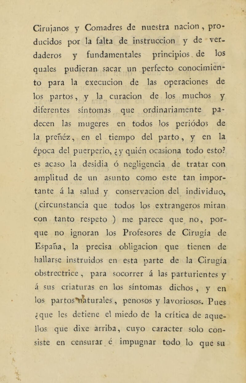 Cirujanos y Comadres de nuestra nación , pro- ducidos por la falta de instrucción y de ver- daderos y fundamentales principios.de los quales pudieran sacar un perfecto conocimien- to para la execucion de las operaciones de los partos, y la curación de los muchos y diferentes síntomas que ordinariamente pa- decen las mugeres en todos los periodos de la preñez, en el tiempo del parto, y en la época del puerperio, ^ y quién ocasiona todo esto? es acaso la desidia ó ncs'liírencia de tratar con . ® ^ amplitud de un asunto como este tan impor- tante á la salud y conservación del individuo, (circunstancia que todos los extrangeros miran con tanto respeto ) me parece que no, por- que no ignoran los Profesores de Cirugía de España, la precisa obligación que tienen de hallarse instruidos en esta parte de la Cirugía obstrectrice , para socorrer á las parturientes y á sus criaturas en los síntomas dichos , y en los par tos'Yia tu rales, penosos y lavoriosos. Pues <que les detiene el miedo de la crítica de aque- llos que dixc arriba, cuyo carácter solo con- siste en censurar é impugnar todo lo que su