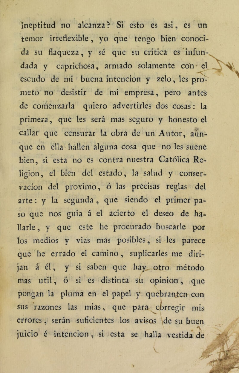 temor irreflexlble, yo que tengo bien conoci- da su flaqueza, y sé que su crítica es infun- dada y caprichosa, armado solamente con* el escudo de mi buena intención y zelo, les pro- meto no desistir de mi empresa, pero antes de comenzarla quiero advertirles dos cosas: la primera, que les será mas seguro y honesto el callar que censurar la obra de un Autor, aun- que en ella hallen alguna cosa que no les suene bien, si esta no es contra nuestra Católica Re- ligión, el bien del estado, la salud y conser- vación del próximo, ó las precisas reglas del arte: y la segunda , que siendo el primer pa- so que nos guia á el acierto el deseo de ha- llarle , y que este he procurado buscarle por los medios y vias mas posibles, si les parece que he errado el camino, suplicarles me diri- jan á él, y si saben que hay, otro método mas Util, ó si es distinta su opinión, que pongan la pluma en el papel y quebrat\-ten con sus razones las mias, que para ^ctrregir mis errores, serán suficientes los avisos \de su buen juicio é intención, si esta se halla vestida de