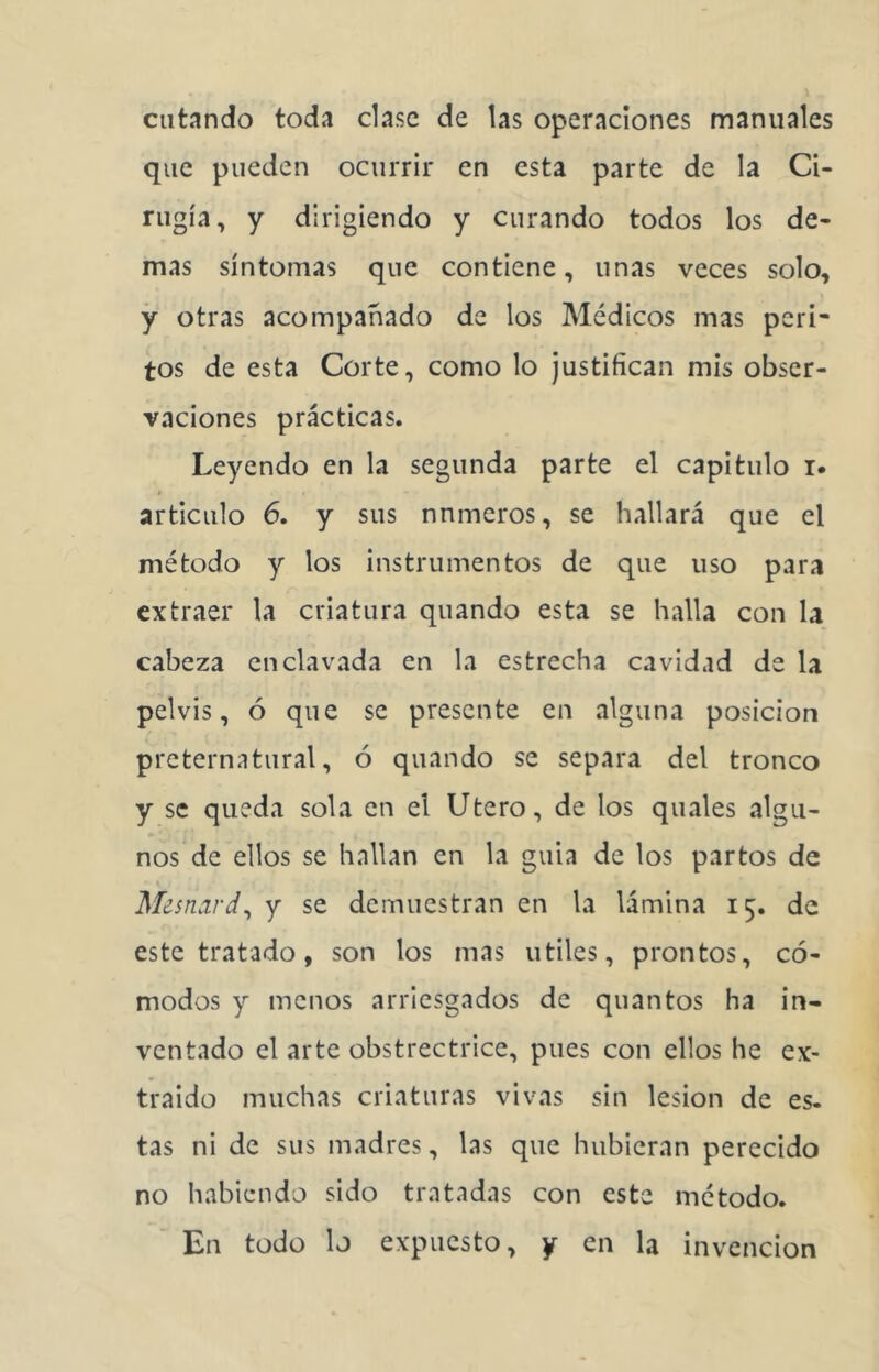 catando toda clase de las operaciones manuales que pueden ocurrir en esta parte de la Ci- rugía, y dirigiendo y curando todos los de- mas síntomas que contiene, unas veces solo, y otras acompañado de los Médicos mas peri- tos de esta Corte, como lo justifican mis obser- vaciones prácticas. Leyendo en la segunda parte el capitulo i. articulo 6. y sus números, se hallará que el método y los instrumentos de que uso para extraer la criatura quando esta se halla con la cabeza enclavada en la estrecha cavidad de la pelvis, ó que se presente en alguna posición preternatural, ó quando se separa del tronco y se queda sola en el Utero, de los quales algu- nos de ellos se hallan en la guia de los partos de Mesnard^ y se demuestran en la lámina 15. de este tratado, son los mas útiles, prontos, có- modos y menos arriesgados de quantos ha in- ventado el arte obstrectrice, pues con ellos he ex- traído muchas criaturas vivas sin lesión de es- tas ni de sus madres, las que hubieran perecido no habiendo sido tratadas con este método. En todo lo expuesto, y en la invención