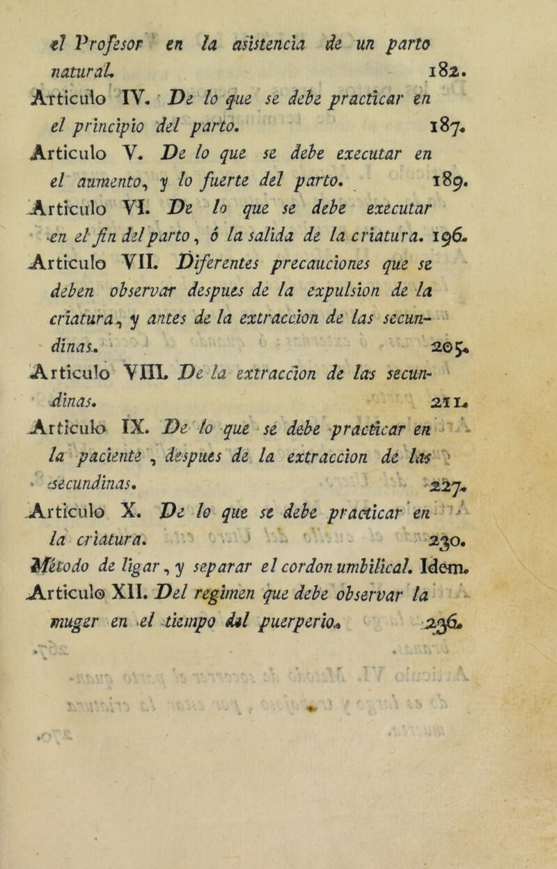 €l Profesor en la asistencia de un parto naturaL 182. ' f Articulo IV. • De lo qm se debe practicar en el principio del parto, 187^ Articulo V. De lo que se debe executar en el aumento^ y lo fuerte del parto, 189. lArticulo VI. De lo que se debe executar ^en el'fin del parto ^ ó la salida de la criatura, 196. Articulo VII. Diferentes precauciones que se deben observar después de la expulsión de la criatura^ y antes de la extracción de las secun^ dinas^ 205* Articulo VIIL De la extracción de las secun- ' ' Smas, 2A L. Articulo IX. De lo que sé debe pracúcar en ^ • • • • la paciente \ después de la extracción de hts' - ‘ '.secundinas, '■ ,2^27. Articulo X. De lo que se debe practicar id criatura, ^^ ^ • 2^0, Método de ligar ^ y separar el cor don umbilical. Idem. Articulo XII. Del regimen que debe observar la ^ muger en el tiempo dil puerperio^ -^3^