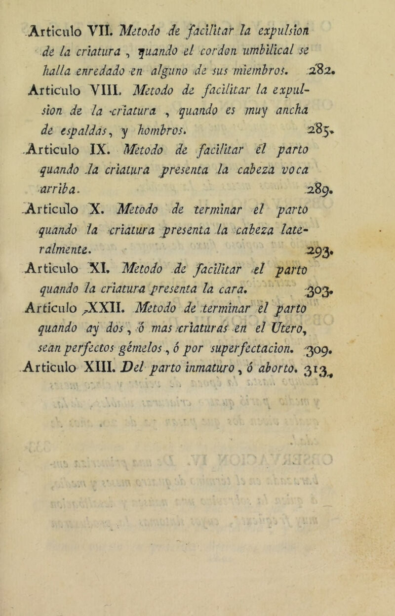 -Articulo VIL Método d¿ facilitar U expulsión de la criatura , -quando 4I cordon umhilical se halla enredado en alguno Je sus miembros. .282. Articulo VIIL Método de facilitar la expul- sión de la 'Criatura , quando es muy ancha de espaldas^ y hombros. ¿85, -Articulo IX. Método de facilitar él parto guando Ja criatura presenta la cabeza voca arriba. .289. -Articiilo H. Método de terminar el parto guando la criatura presenta la 'cabeza late- ralmente. -293. Articulo XL Método de facilitar el parto guando la criatura presenta la car ai ' :2P^ Artículo ^XXII. Método de .terminar el parto guando ay dos, /ó mas .criaturas en el Utero., sean perfectos'gémelos6 por superfectacion, '^og, -Articulo XIII. Del- parto inmaturoó aborto. 313^