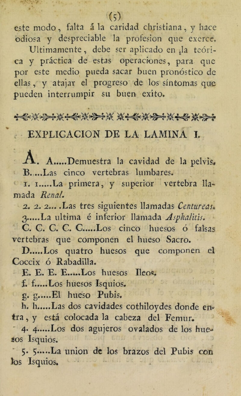 este modo, falta á la caridad christiana, y hace odiosa y despreciable la profesión que exerce. Ultimamente, debe ser aplicado en ¿la teóri- ca y práctica de estas operaciones, para que por este medio pueda sacar buen pronóstico de ellas, y atajar el progreso de los síntomas quic pueden interrumpir su buen éxito. r EXPLICACION DE LA LAMINA L. • -A.. A Demuestra la cavidad de la pelvis^ ^ B.,...Las cinco vertebras lumbares. < I. I La primera, y superior vertebra lla- mada Renal, 2., 2. 2... .Las tres siguientes llamadas Centureas, 3 La ultima é inferior llamada Aspkalitis, ^ C. C. C. C. C Los cinco huesos ó falsas vertebras que componen el hueso Sacro. D Los quatro huesos que componen el Cóccix ó Rabadilla. lEi* Los huesos Ileo?, f. f.....Los huesos Isquios. g. g El hueso Pubis. h. h Las dos cavidades cothiloydes donde en- tra, y está colocada la cabeza del Fémur. ' 4‘ 4 Los dos agujeros ovalados de los hue- sos Isquios. • ^ r 5* 5 Ea unión de los brazos del Pubis con los Isquios.