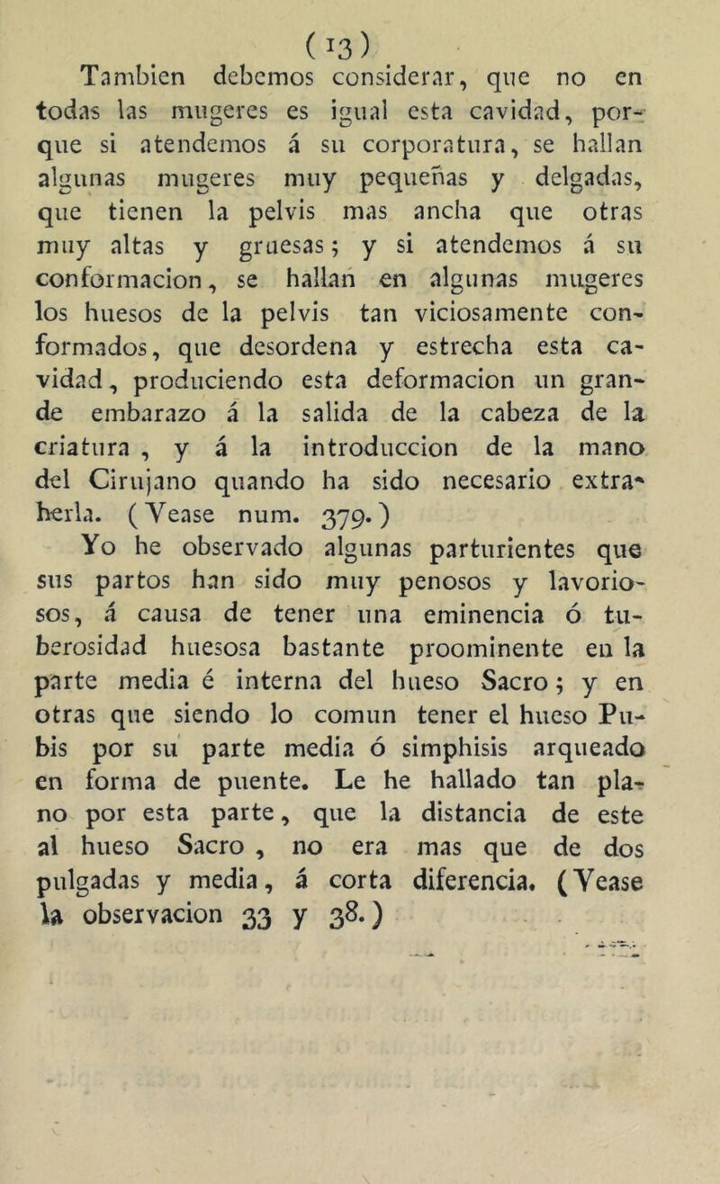 También debemos considerar, que no en todas las miigeres es igual esta cavidad, por-: que si atendemos á su corporatura, se hallan algunas mugeres muy pequeñas y delgadas, que tienen la pelvis mas ancha que otras muy altas y gruesas; y si atendemos á su conformación, se hallan en algunas mugeres los huesos de la pelvis tan viciosamente con- formados, que desordena y estrecha esta ca- vidad , produciendo esta deformación un gran- de embarazo á la salida de la cabeza de la criatura , y á la introducción de la mano, del Cirujano quando ha sido necesario extra^ hería. (Yease num. 379.) Yo he observado algunas parturientes que sus partos han sido muy penosos y lavorio- sos, á causa de tener una eminencia ó tu- berosidad huesosa bastante proominente eu la parte media é interna del hueso Sacro; y en otras que siendo lo común tener el hueso Pu- bis por su parte media ó simphisis arqueado en forma de puente. Le he hallado tan pla-r no por esta parte, que la distancia de este al hueso Sacro , no era mas que de dos pulgadas y media, á corta diferencia. (Yease U observación 33 y 38.)