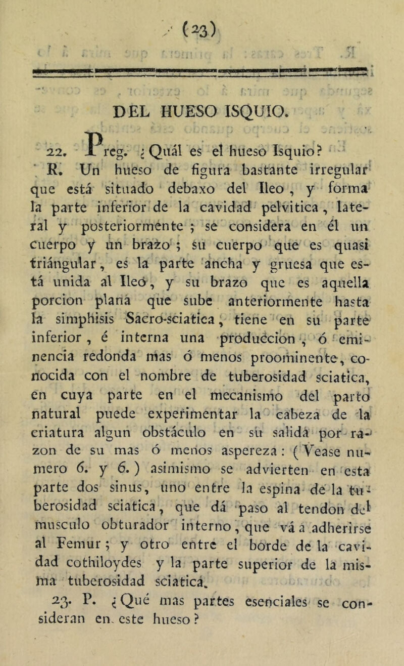 /; (^3) DEL HUESO ISQUIO. 22, Prcg. c Quál es el hueso Isquio? ■ ' R. Un hueso de figura bastante irregular* que está situado debaxo del Ileo , y forma la parte inferior de la cavidad pelvitica , late- ral y posteriormente ; se considera en él un Cuerpo y un bra¿o ; su cuerpo que es quasi triangular, es la parte 'ancha y gruesa que es- tá unida al Ileo , y su brazo que es aquella porción plana que sube anteriormente hasta la simphisis Sacro-sciatica; tiene en su parte inferior, é interna una producción ‘ó ' emi- nencia redonda mas ó menos proominente, co- nocida con el nombre de tuberosidad sciatíca, en cuya parte en el mecanismo del parto natural puede experimentar la cabeza de da criatura algún obstáculo en su salida por- ra-^ zon de su mas ó menos aspereza : (Vease nu- mero 6. y 6.) asimismo se advierten en 'esta parte dos sinus, uno entre la espina de la tu- berosidad sciatica, que dá ‘paso al tendón del músculo obturador interno, que vá á adherirse al Fémur; y otro entre el borde de la cavi- dad cothiloydes y la parte superior de la mis- ma tuberosidad sciatica, ^3* i partes esenciales se sideral! en, este hueso ? con-