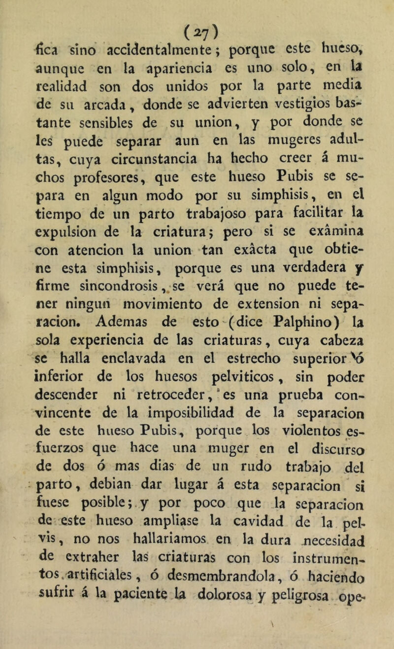 (^7) fíca sino accidentalmente; porque este hueso, aunque en la apariencia es uno solo, en la realidad son dos unidos por la parte media de su arcada, donde se advierten vestigios bas- tante sensibles de su unión, y por donde se les puede separar aun en las mugeres adul- tas, cuya circunstancia ha hecho creer á mu- chos profesores, que este hueso Pubis se se- para en algún modo por su simphisis, en el tiempo de un parto trabajoso para facilitar la expulsión de la criatura; pero si se examina con atención la unión tan exacta que obtie- ne esta simphisis, porque es una verdadera y firme sincondrosis, se verá que no puede te- ner ningún movimiento de extensión ni sepa- ración, Ademas de esto (dice Palphino) la sola experiencia de las criaturas, cuya cabeza se halla enclavada en el estrecho superior ^ inferior de los huesos pelviticos, sin poder descender ni retroceder ,* es una prueba con- vincente de la imposibilidad de la separación de este hueso Pubis, porque los violentos es- fuerzos que hace una muger en el discurso de dos ó mas dias de un rudo trabajo del • parto, debian dar lugar á esta separación sí fuese posible;.y por poco que la separación de este hueso ampliase la cavidad de la pel- vis, no nos hallaríamos en la dura necesidad de extraher las criaturas con los instrumen- tos, artificiales, ó desmembrándola, ó haciendo sufrir á la paciente la dolorosa y peligrosa ope-