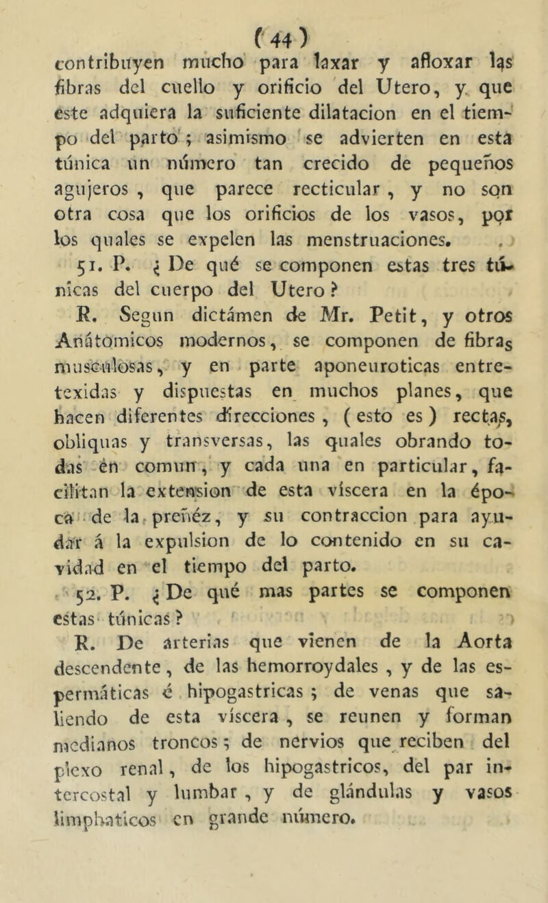 contribuyen múcho' para laxar y afloxar l^s fibras dcl cuello y orificio del Utero, y. que este adquiera la suficiente dilatación en el tiem-’ po del parto'; asimismo 'se advierten en esta túnica un número tan crecido de pequeños agujeros , que parece recticular , y no son otra cosa que los orificios de los vasos, por los quales se expelen las menstruaciones, 51. P. < De qué se componen estas tres tú- nicas del cuerpo del Utero ? R, Según dictamen de Mr. Petit, y otros Anatómicos modernos, se componen de fibras mus'culosas,^ y en . parte aponenroticas entre- texidas y dispuestas en muchos planes, que hacen diferentes direcciones, (esto es) recta/, obliquas y transversas, las quales obrando to- das en común,’ y cada una en particular, fa- cilitan la extensión • de esta viscera en la épo-> ca'J-de la^preñéz, y su contracción para ayu- dar á la expulsión de lo contenido en su ca- vidad en el tiempo del parto. ' 52. P. ^ De qué mas partes se componen estas- túnicas? ' R. De arterias que vienen de la Aorta descendente, de las hemorroydales , y de las es- permáticas é. hipogastricas ; de venas que sa- liendo de esta viscera , se reúnen y forman medianos troncos; de nervios que reciben del plexo renal, de los hipogastricos, del par in- tercostal y lumbar , y de glándulas y vasos limphaticos en grande nimiero.