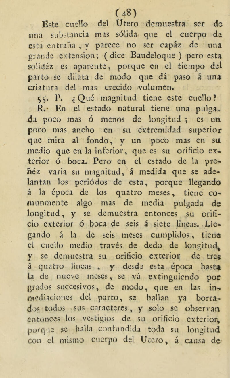 Este ciieUo del Utero demuestra ser de una substancia mas sólida, que el cuerpo de esta entraba , y parece no ser capáz de una grande extensión; (dice Baudcloque ) pero esta solidez es aparente, porque en el tiempo del parto se dilata de modo que dá paso á una criatura del mas crecido volumen. S5* 1^* < magnitud tiene este cuello? R.- En el estado natural tiene una pulga- da poco mas ó menos de longitud ; es un poco mas ancho en su extremidad superior que mira al fondo, y un poco mas en su medio que en la inferior, que es su orificio ex- terior ó boca. Pero en el estado de la pre- ñéz varia su magnitud, á medida que se ade- lantan los periódos de esta, porque llegando á la época de los quatro meses, tiene co- munmente algo mas de media pulgada de longitud, y se demuestra entonces su orifi- cio exterior ó boca de seis á siete lineas. .Lle- gando á la de seis meses cumplidos, tiene el cuello medio través de dedo de longitud^ y se demuestra su orificio exterior de tres á quatro lincas , y desde esta época hasta la de nueve meses, se vá extinguiendo por grados succcsivos, de modo, que en las in- mediaciones del parto, se hallan ya borra- dos todos sus caracteres, y solo se observan entonces los vestigios de su orificio exterior, porque se halla conlundida toda su longitud con el mismo cuerpo del Utero, á causa de-