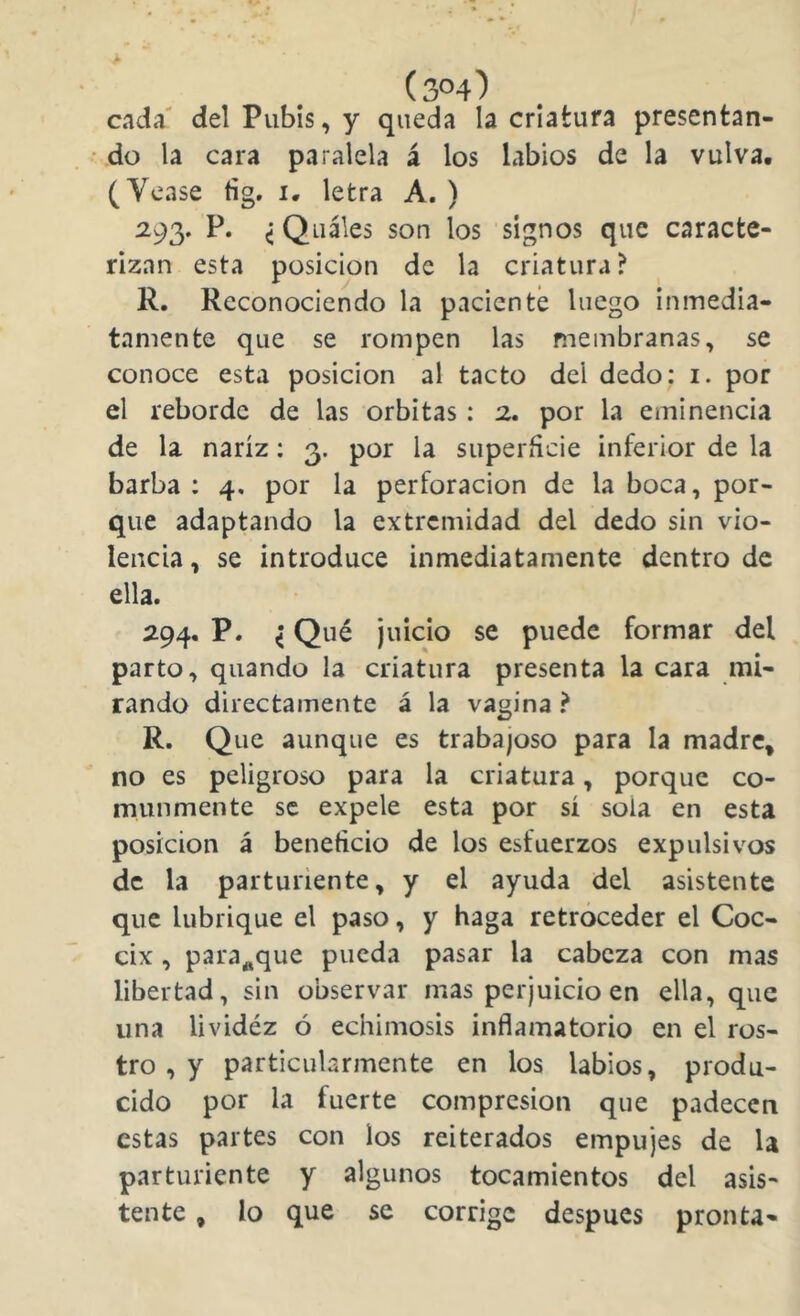 cada' del Pubis, y queda la criatura presentan- do la cara paralela á los labios de la vulva. (Vease fig. i. letra A. ) 293. P. ^ Quáles son los signos que caracte- rizan esta posición de la criatura? R. Reconociendo la paciente luego inmedia- tamente que se rompen las membranas, se conoce esta posición al tacto del dedo; i. por el reborde de las órbitas : 2. por la eminencia de la nariz; 3. por la superficie inferior de la barba: 4, por la perforación de la boca, por- que adaptando la extremidad del dedo sin vio- lencia , se introduce inmediatamente dentro de ella. 294. P. ^ Qué juicio se puede formar del parto, quando la criatura presenta la cara mi- rando directamente á la vagina ? R. Que aunque es trabajoso para la madre^ no es peligroso para la criatura, porque co- munmente se expele esta por sí sola en esta posición á beneficio de los esfuerzos expulsivos de la parturiente, y el ayuda del asistente que lubrique el paso, y haga retroceder el Cóc- cix , para^que pueda pasar la cabeza con mas libertad, sin observar mas perjuicio en ella, que una lividéz ó echimosis inflamatorio en el ros- tro , y particularmente en los labios, produ- cido por la fuerte compresión que padecen estas partes con los reiterados empujes de la parturiente y algunos tocamientos del asis- tente , lo que se corrige después pronta-