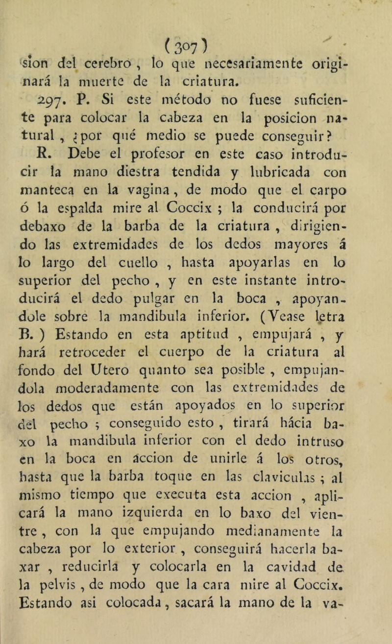 sion del cerebro , lo que necesariamente origi- nará la muerte de la criatura. 297. P. Si este método no fuese suficien- te para colocar la cabeza en la posición na- tural , ^por qué medio se puede conseguir? R. Debe el profesor en este caso introdu- cir la mano diestra tendida y lubricada con manteca en la vagina, de modo que el carpo ó la espalda mire al Cóccix ; la conducirá por debaxo de la barba de la criatura , dirigien- do las extremidades de los dedos mayores á lo largo del cuello , hasta apoyarlas en lo superior del pecho , y en este instante intro- ducirá el dedo pulgar en la boca , apoyán- dole sobre la mandibula inferior, (Ycase letra B. ) Estando en esta aptitud , empujará , y hará retroceder el cuerpo de la criatura al fondo del Utero quanto sea posible , empuján- dola moderadamente con las extremidades de los dedos que están apoyados en lo superior del pecho ; conseguido esto , tirará hácia ba- xo la mandíbula inferior con el dedo intruso en la boca en acción de unirle á los otros, hasta que la barba toque en las claviculas ; al mismo tiempo que executa esta acción , apli- cará la mano izquierda en lo baxo del vien- tre , con la que empujando medianamente la cabeza por lo exterior , conseguirá hacerla ba- xar , reducirla y colocarla en la cavidad de, la pelvis , de modo que la cara mire al Cóccix. Estando asi colocada, sacará la mano de la va-