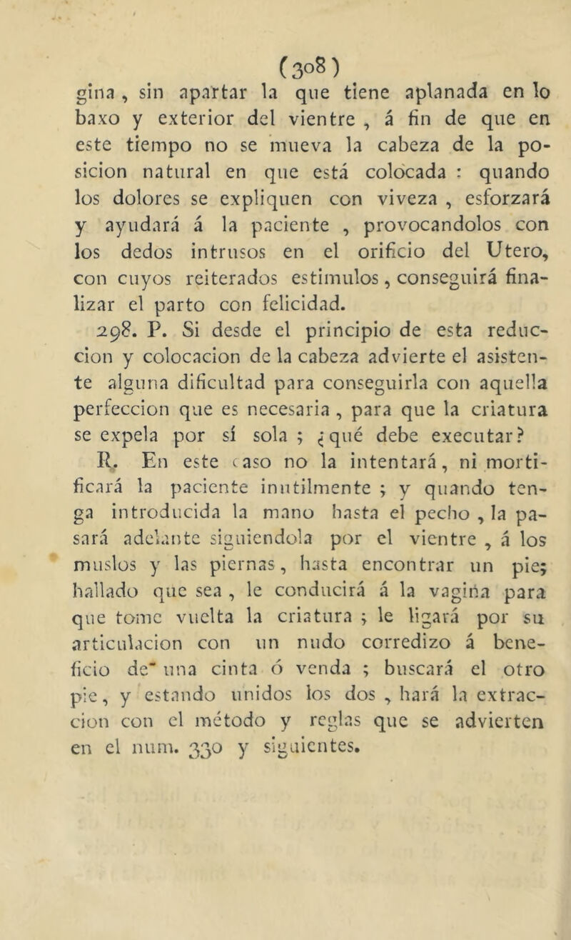 (3oS) gina , sin apartar la que tiene aplanada en lo baxo y exterior del vientre , á fin de que en este tiempo no se mueva la cabeza de la po- sición natural en que está colocada : quando los dolores se expliquen con viveza , esforzará y ayudará á la paciente , provocándolos con los dedos intrusos en el orificio del Utero, con cuyos reiterados estimulos, conseguirá fina- lizar el parto con felicidad. 298. P. Si desde el principio de esta reduc- ción y colocación de la cabeza advierte el asisten- te alguna dificultad para conseguirla con aquella perfección que es necesaria , para que la criatura se expela por sí sola; (jqué debe executar? R. En este caso no la intentará, ni morti- ficará la paciente inútilmente ; y quando ten- ga introducida la mano hasta el pecho , la pa- sará adelante siguiéndola por el vientre , á los muslos y las piernas, hasta encontrar un pie; hallado que sea , le conducirá á la vagina para que tome vuelta la criatura ; le ligará por su articulación con un nudo corredizo á bene- ficio de“ una cinta () venda ; buscará el otro pie, y estando unidos los dos , hará la extrac- ción con el método y reglas que se advierten en el num. 330 y siguientes.