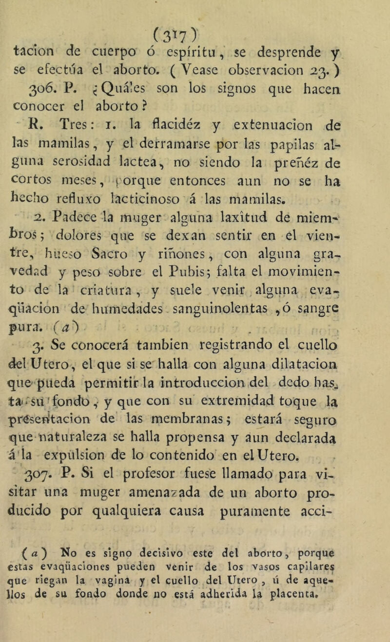 (3^7); tacion de cuerpo ó espíritu, se desprende y se efectúa el aborto. ( Vease observación 113.) 306. P. < Quáles son los signos que hacen conocer el aborto ? R. Tres: i. la flacidéz y extenuación de las mamilas, y el derramarse por las papilas al- guna serosidad lactea^ no siendo la preñéz de cortos meses, porque entonces aun no se ha hecho retiluxo lacticinoso á las mamilas. :2. Padece la muger alguna laxitud de miem-^^ bros; dolores que se dexan sentir en el vien- tre, hueso Sacro y riñones, con alguna gra- vedad y peso sobre el Pubis; falta el movimien- to de la criatura, y suele venir,alguna eva- qiiacion de humedades - sanguinolentas ,ó sangre pura, (a') 3. Se conocerá también registrando el cuello del Utero, el que si se halla con alguna dilatación que-piteda permitir la introducción,del dedo hasj tairsií f fondo,'y que con su extremidad toque la presen'tación de las membranas; estará seguro que naturaleza se halla propensa y aun declarada á'ía expulsión de lo contenido en el Utero. 307. P. Si el profesor fuese llamado para vi- sitar una muger amenazada de un aborto pro- ducido por qualquiera causa puramente acci- {a) No es signo decisivo este del aborto, porque estas evaqüaclones pueden venir de los vasos capilares que riegan la vagina y el cuello del Utero , ú de aque- llos de su fondo donde no está adherida U placenta.