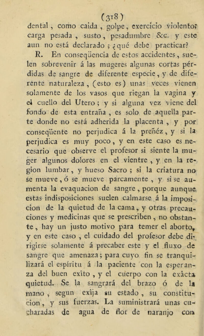 dental, como calda, golpe, exercícío violento^* carga pesada , susto, pesadumbre Scq. y este aun no está declarado ; ^ qué debe practicar? R. En conseqücncia de estos accidentes, sue- len sobrevenir á las mugeres algunas cortas pér- didas de sangre de diferente especie, y de dife- rente naturaleza, (esto es) unas veces vienen solamente de los vasos que riegan la vagina y e4 cuello del Utero; y si alguna vez viene del fondo de esta entraña , es solo de aquella par- te donde no está adherida la placenta , y por conseqüente no perjudica á la preñéz, y si la perjudica es muy poco, y en este caso es ne- cesario que observe el profesor si siente la mu- ger algunos dolores en el vientre , y en la re- gión lumbar, y hueso Sacro ; si la criatura no se mueve, ó se mueve parcamente , y si se au- menta la evaquacion de sangre, porque aunque estas indisposiciones suelen calmarse á la imposi- ción de la quietud de la cama, y otras precau- ciones y medicinas que se prescriben, no obstan- te , hay un justo motivo para temer el aborto^ y en este caso , el cuidado del profesor debe di*?, rigirsc solamente á precaber este y el fluxo de sangre que amenaza; para cuyo fin se tranqui- lizará el espíritu á la paciente con la esperan- za del buen éxito , y el cuerpo con la exacta quietud. Se la sangrará del brazo ó de la mano , según exija su estado , su constitu- ción , y sus fuerzas. La suministrará unas cu- charadas de agua de flor de naranjo cont