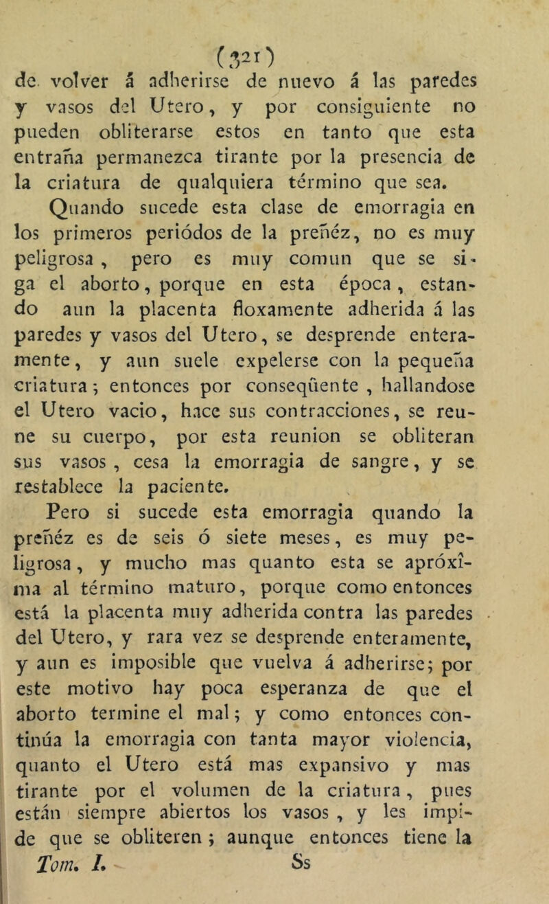 de. volver á adherirse de nuevo á las paredes y vasos del Utero, y por consiguiente no pueden obliterarse estos en tanto que esta entraña permanezca tirante por la presencia de la criatura de qualquiera término que sea. Quando sucede esta clase de emorragia en los primeros periodos de la preñez, no es muy peligrosa , pero es muy común que se si- ga el aborto, porque en esta época, están* do aun la placenta floxamente adherida á las paredes y vasos del Utero, se desprende entera- mente, y aun suele expelerse con la pequeña criatura; entonces por consequente , hallándose el Utero vacio, hace sus contracciones, se reú- ne su cuerpo, por esta reunión se obliteran sus vasos , cesa la emorragia de sangre, y se restablece la paciente. Pero si sucede esta emorragia quando la preñéz es de seis ó siete meses, es muy pe- ligrosa, y mucho mas quanto esta se aproxi- ma al término maturo, porque como entonces está la placenta muy adherida contra las paredes del Utero, y rara vez se desprende enteramente, y aun es imposible que vuelva á adherirse; por este motivo hay poca esperanza de que el aborto termine el mal; y como entonces con- tinúa la emorragia con tanta mayor violencia, quanto el Utero está mas expansivo y mas tirante por el volumen de la criatura, pues están siempre abiertos los vasos , y les impi- de que se obliteren ; aunque entonces tiene la Tom, L Ss