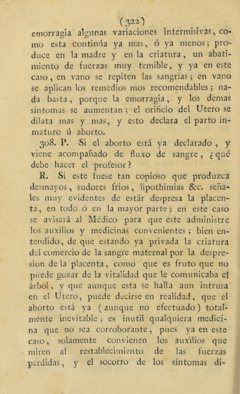 emorragía algunas variaciones intermisivas, co- mo esta continúa ya mas, ó ya menos; pro- duce en la madre y en la criatura , un abati- miento de fuerzas muy temible, y ya en este caso, en vano se repiten las sangrías; en vano se aplican los remedios mos recomendables; na- da basta, porque la emorragia, y los demas síntomas se aumentan ; el orificio del Utero se dilata mas y mas, y esto declara el parto in- maturo ú aborto. 308. P. Si el aborto está ya declarado , y viene acompañado de fíuxo de sangre, ¿ qué debe hacer el profesor ? R. Si este fuese tan copioso que produzca desmayos, sudores frios, lipothimias 8cc. seña- les muy evidentes de estar despresa la placen- ta, en todosó en la mayor parte; en este caso se avisará al Médico para que este administre los auxilios y medicinas convenientes ; bien en- tendido, de que estando ya privada la criatura del comercio de la sangre maternal por la despre- sion déla placenta, como que es fruto que no puede gozar de la vitalidad que le comunicaba el árbol, y que aunque esta se halla aun intrusa en el Utero, puede decirse en realidad, que el aborto está ya (aunque no efectuado) total- mente inevitable j es inútil qualquiera medici- na que no sea corroborante, pues ya en este caso, solamente convienen los auxilios que miren al restablecimiento de las fuerzas perdidas, y el socorro de los síntomas di-