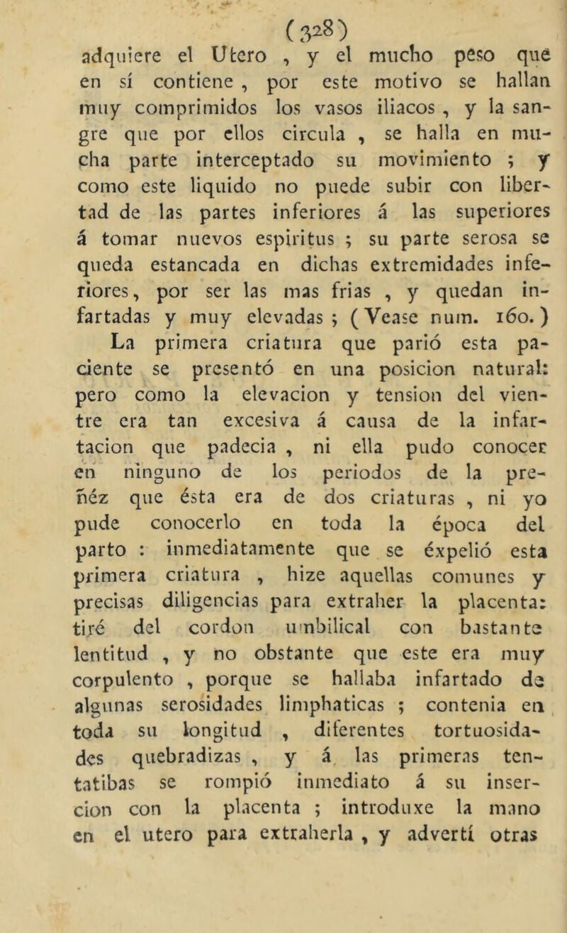 (.V8) adquiere el Utero , y el mucho peso que en sí contiene , por este motivo se hallan muy comprimidos los vasos iliacos , y la san- gre que por ellos circula , se halla en mu- cha parte interceptado su movimiento ; y como este liquido no puede subir con liber- tad de las partes inferiores á las superiores á tomar nuevos espíritus ; su parte serosa se queda estancada en dichas extremidades infe- riores, por ser las mas frias , y quedan in- fartadas y muy elevadas; (Vease num. i6o.) La primera criatura que parió esta pa- ciente se presentó en una posición natural: pero como la elevación y tensión del vien- tre era tan excesiva á causa de la infar- tacion que padecia , ni ella pudo conocer en ninguno de los periodos de la pre- ñez que ésta era de dos criaturas , ni yo pude conocerlo en toda la época del parto : inmediatamente que se expelió esta primera criatura , hize aquellas comunes y precisas diligencias para extraher la placenta; tiré del cordón umbilical con bastante lentitud , y no obstante que este era muy corpulento , porque se hallaba infartado de algunas serosidades limphaticas ; contenia eii, toda su longitud , diferentes tortuosida- des quebradizas , y á. las primeras ten- tatibas se rompió inmediato á su inser- ción con la placenta ; introduxe la mano en el Utero para extraherla , y advertí otras