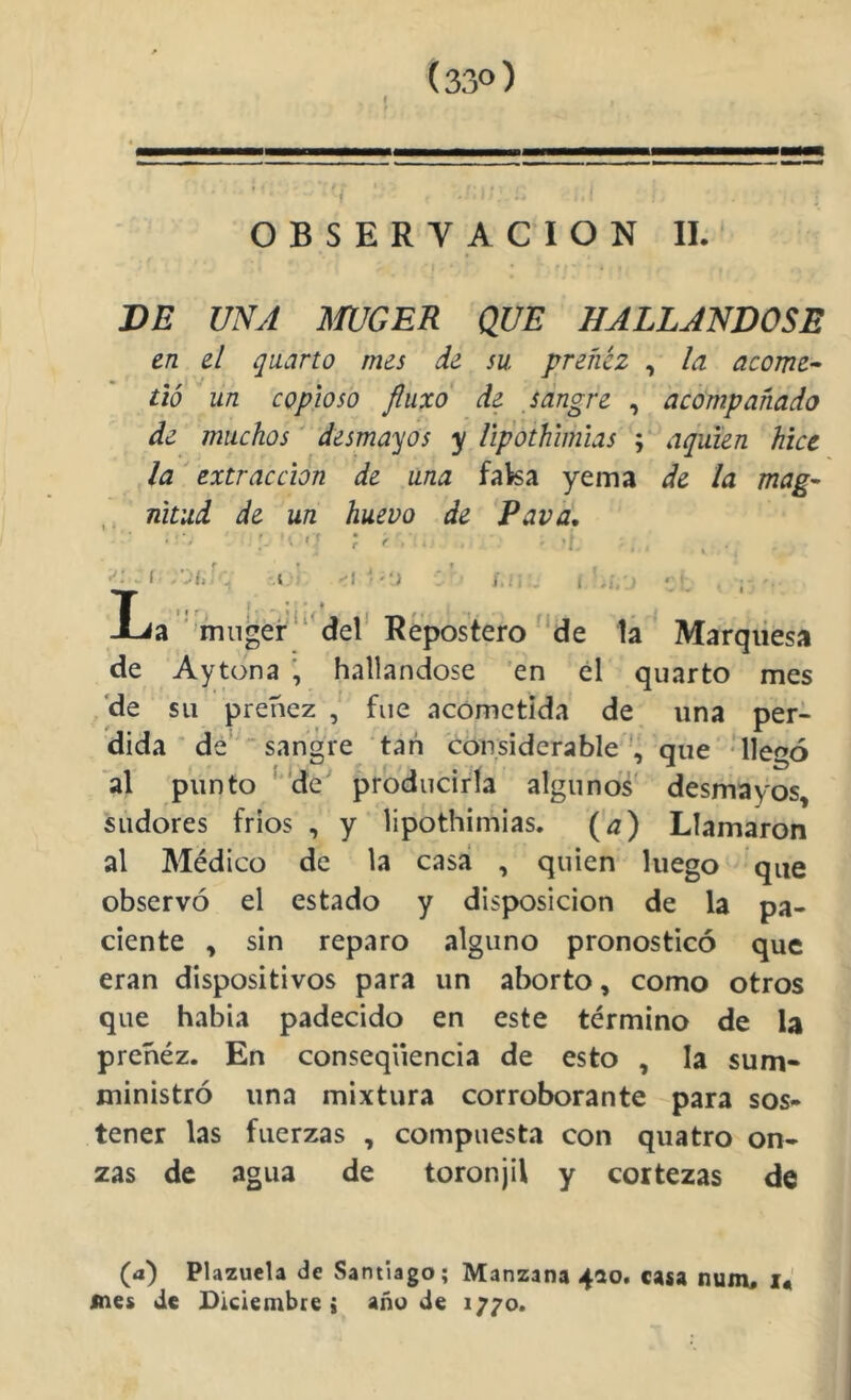 (33°) OBSERVACION II. DE UNA mCER QUE HALLANDOSE en el quarto mes de su preñez , la acorné^ tió un copioso fluxo de jdngre , acompañado de muchos' desmayos y ñpothimias ; aquíen hice la extracción de una faka yema de la mag- , nitud de un huevo de Pava, 'V '7 ; r .A . ^ f -‘Jii ■ i j./i- t a ■ mnger del' Repostero'‘de la Marqiiesa de Aytona ; hallándose 'en él quarto mes ,'de su prehez fue acometida de una per- dida ' dé  sangre tan considerableque 'llegó al punto ‘ ‘de produciría algunos desmayos, sudores frios , y lipothimias, (a) Llamaron al Médico de la casa , quien luego que observó el estado y disj>osicion de la pa- ciente , sin reparo alguno pronosticó que eran dispositivos para un aborto, como otros que habia padecido en este término de la prehéz. En conseqüencia de esto , la sum» ministró una mixtura corroborante para sos- tener las fuerzas , compuesta con qiiatro on- zas de agua de toronjil y cortezas de (a) Plazuela de Santiago; Manzana 410. casa num, mes de Dlciembce; añude 1770.