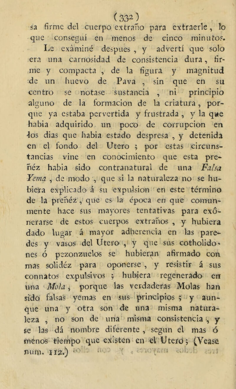 sa firme del cuerpo extraño para extraerle, lo que conseguí en menos de cinco minutos. Le examiné después , y advertí que solo era una carnosidad de consistencia dura, fir- me y compacta , de la figura y magnitud de un huevo de Pava , sin que en su centro se notase sustancia , ni principio alguno de la formación de la criatura, por- que ya estaba pervertida y frustrada , y la qvie había adquirido un poco de corrupción en fos dias que había estado despresa , y detenida en el fondo del Utero ; por estas circuns- tancias vine en conocimiento que esta pre- ñéz había sido contranatural de una Falsa Yema , de modo , que si la naturaleza no se hu- biera explicado á su expulsión ' en este término de la prehéz', que es la época en que comun- mente hace sus mayores tentativas para exo- nerarse de estos cuerpos extraños , y hubiera dado lugar á mayor adherencia en las pare- des y va'sos del Utero , y que sus cotholido' nes ó pezonzuelos se hubieran afirmado con mas solidéz para oponerse , y resistir á sus connatos expulsivos f hubiera regenerado en una ‘ Mola , porque las verdaderas Molas han sido falsas yemas en sus- principios ;-'y‘ aun- que una y otra son de una misma natura- leza , no son de una misma consistenciay se las dá nombre diferente , según el mas ó ménoB tiempo que existen«en eV’Uterdj (Vease num. II2.) ^  t‘ ■* '^* '* '1 - t