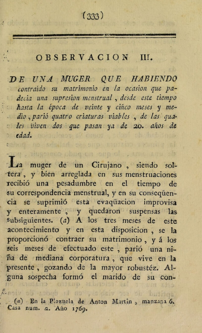 i '}■, OBSERVACION IIÍ. DB UNA MUGER QUE HABIENDO contraido su matrimonio en la ocasión que pa^ decía una supresión menstrual, desde este tiempo } • hasta la época de veinte y cinco meses y me~ . dio uparlo quatro criaturas viables , de las' qua- • les viven dos que pasan ya de 20. aíws de ' edad, r ' La muger de un Cirujano , siendo sol- viera , y bien arreglada en sus menstruaciones lecibió una pesadumbre en el tiempo de 5u correspondencia menstrual, y en su conseqüen- cia se suprimió esta evaqüacion improvisa y enteramente , y quedaron suspensas las Subsiguientes, (a) A los tres meses de este acontecimiento y en esta disposición , se la proporcionó contraer su matrimonio , y á los seis meses de efectuado este , parió una ni- ña de mediana corporatura , que vive en la presente , gozando de la mayor robustéz. Al- guna sospecha formó el marido de su con- I ■ &. ^ (a) En la Plazuela de Antón Martin , manzana 6. Casa num. a» Año ijóg.