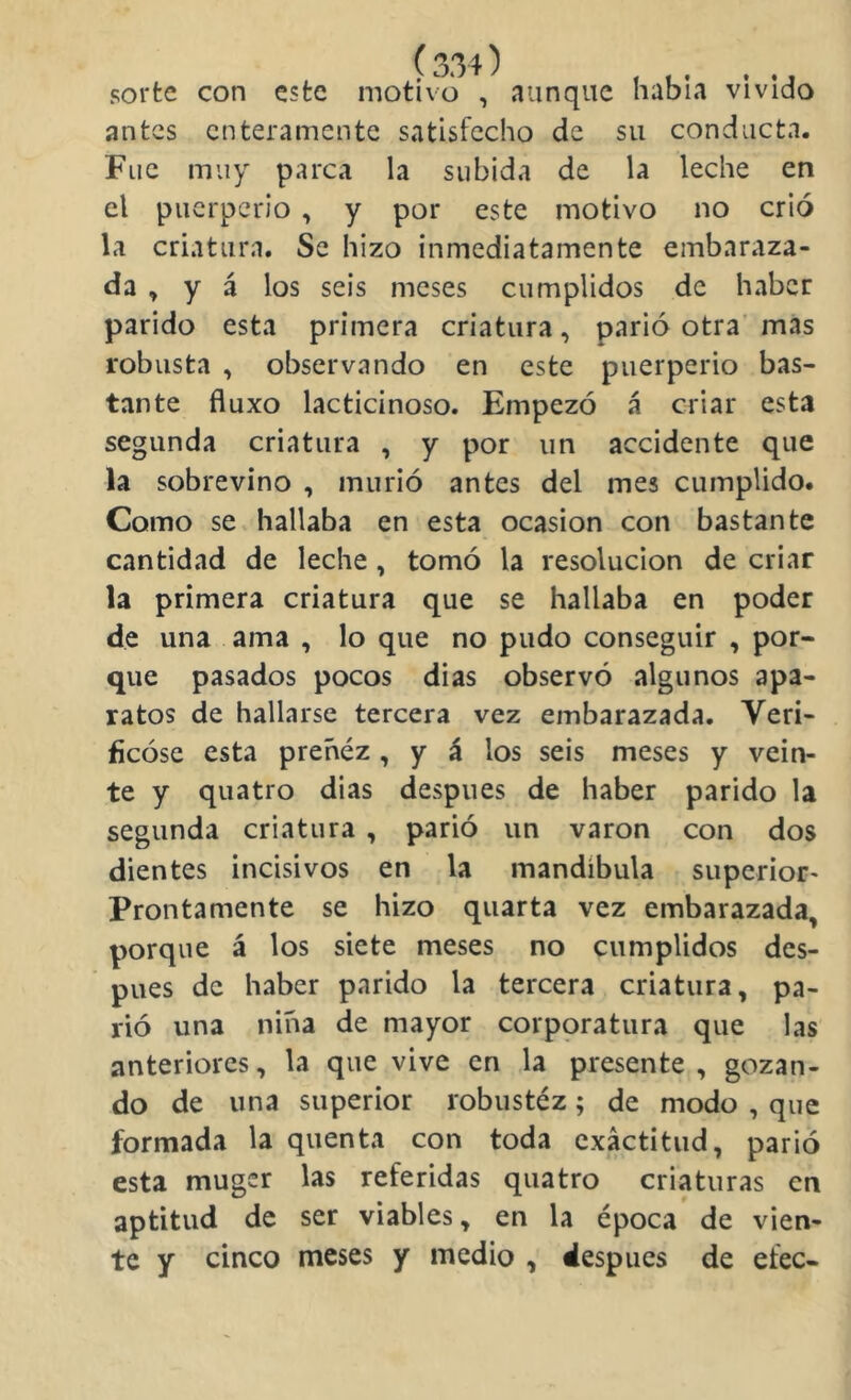 sorte con este motivo , aunque había vivido antes enteramente satisfecho de su conducta. Fue muy parca la subida de la leche en el puerperio , y por este motivo no crió la criatura. Se hizo inmediatamente embaraza- da , y á los seis meses cumplidos de haber parido esta primera criatura, parió otra' mas robusta , observando en este puerperio bas- tante fluxo lacticinoso. Empezó á criar esta segunda criatura , y por un accidente que la sobrevino , murió antes del mes cumplido. Como se hallaba en esta ocasión con bastante cantidad de leche , tomó la resolución de criar la primera criatura que se hallaba en poder de una ama , lo que no pudo conseguir , por- que pasados pocos di as observó algunos apa- ratos de hallarse tercera vez embarazada. Veri- ficóse esta preñez , y á los seis meses y vein- te y quatro dias después de haber parido la segunda criatura , parió un varón con dos dientes incisivos en la mandíbula superior' Prontamente se hizo quarta vez embarazada, porque á los siete meses no cumplidos des- pués de haber parido la tercera criatura, pa- rió una niña de mayor corppratura que las anteriores, la que vive en la presente, gozan- do de una superior robustez; de modo , que formada la quenta con toda exactitud, parió esta muger las referidas quatro criaturas en aptitud de ser viables, en la época de vien- te y cinco meses y medio , después de efec-