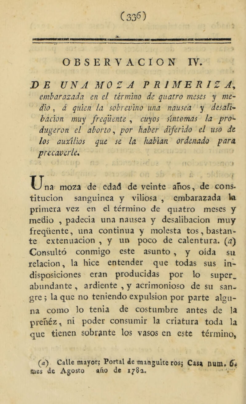 (33^) OBSERVACION IV. DE UNA MOZA PRIMERIZA^ embarazada en el término de qiiatro meses y me'- dio, á quien la sobrevino una nausea y desaH- hacion muy freqiiente , cuyos síntomas la pro^ dugeron el aborto^ por haber diferido el uso de los auxilios que se la habían ordenado para precaverle* .: ' 1 ' • t. . » XJna mo2a de edad de veinte años, de cons- titucion sanguínea y viliosa , embarazada W primera vez en el término de qiiatro meses y medio , padecía una nausea y desalibacion muy freqüente, una continua y molesta tos, bastan- te extenuación , y un poco de calentura, (a) Consultó conmigo este asunto , y oída su relación, la hice entender que todas sus in- disposiciones eran producidas por lo super_ abundante , ardiente , y acrimonioso de su san- gre ; la que no teniendo expulsión por parte algu- na como lo tenia de costumbre antes de la preñéz, ni poder consumir la criatura toda la que tienen sobrante los vasos en este término, ■ (a) Calle mayor; Portal de mangultc ros; Casa nuttl* 5* sues de Agosto aiio de i^8a. '