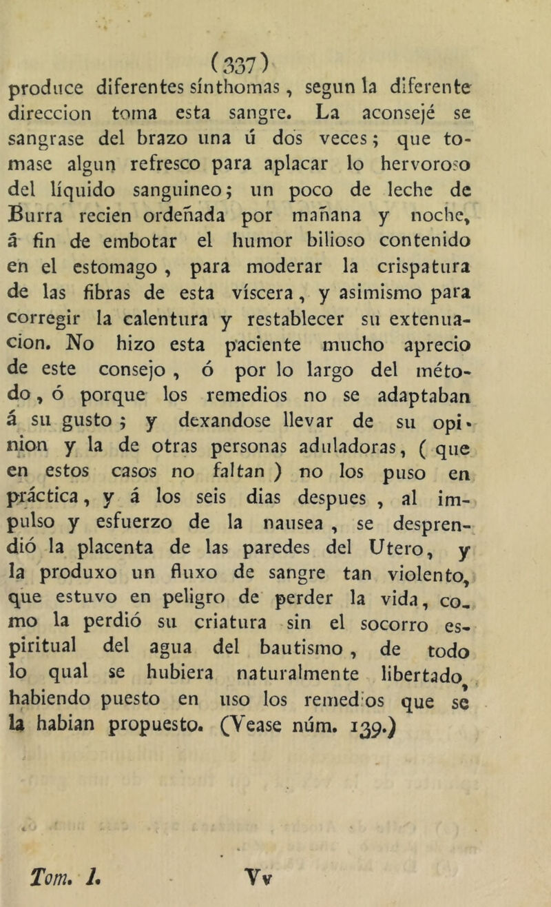 produce diferentes sínthomas, según la diferente dirección torna esta sangre. La aconsejé se sangrase del brazo una ú dos veces; que to- mase algún refresco para aplacar lo hervoroso del líquido sanguineo; un poco de leche de Burra recien ordeñada por mañana y noche» á' fin de embotar el humor bilioso contenido en el estomago, para moderar la crispatura de las fibras de esta viscera, y asimismo para corregir la calentura y restablecer su extenua- ción. No hizo esta paciente mucho aprecio de este consejo , ó por lo largo del méto- do , ó porque los remedios no se adaptaban á su gusto ; y dexandose llevar de su opi* nion y la de otras personas aduladoras, ( que en estos casos no faltan ) no los puso en práctica, y á los seis dias después , al im- pulso y esfuerzo de la nausea , se despren- dió la placenta de las paredes del Utero, y la produxo un fluxo de sangre tan violento, que estuvo en peligro de perder la vida, co, mo la perdió su criatura sin el socorro es- piritual del agua del bautismo , de todo lo qual se hubiera naturalmente libertado habiendo puesto en uso los remed’os que se U habían propuesto. (Yease núm. 139.) € Tom, L Vv