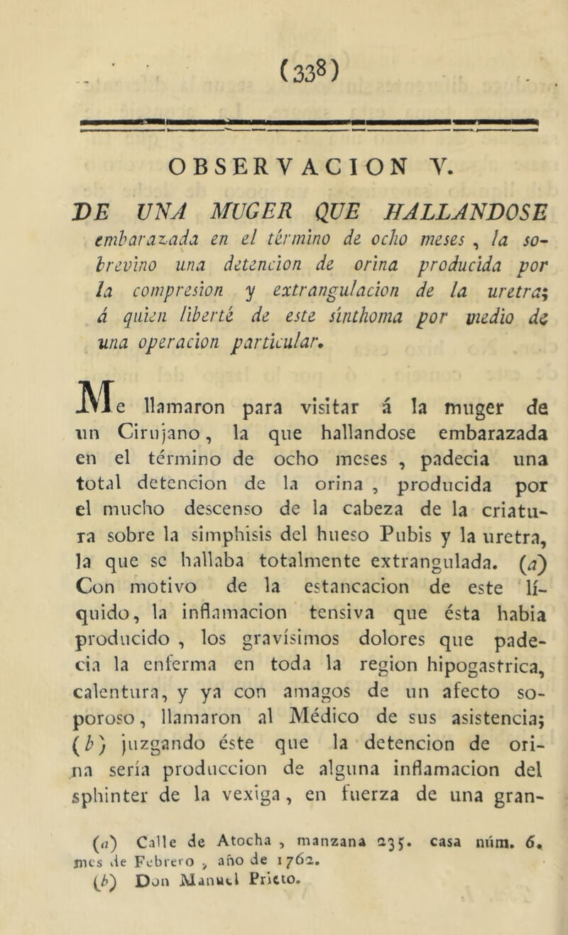 OBSERVACION V. BE UNA MUGER QUE HALLANDOSE embarazada en el término de ocho meses , ¡a so- hrevino una detención de orina producida por la compresión y extrangulación de la uretra^ á quien liberté de este sínthoma por medio di una operación particular. Me llamaron para visitar á la miiger da un Cirujano, la que hallándose embarazada en el término de ocho meses , padecía una total detención de la orina , producida por el mucho descenso de la cabeza de la criatu- ra sobre la simphisis del hueso Pubis y la uretra, la que se hallaba totalmente extrangulada. (a) Con motivo de la estancación de este lí- quido, la inflamación tensiva que ésta había producido , los gravísimos dolores que pade- cía la enferma en toda la región hipogastrica, calentura, y ya con amagos de un afecto so- poroso, llamaron al Médico de sus asistencia; (b) juzgando éste que la detención de ori- na sería producción de alguna inflamación del sphinter de la vexiga, en fuerza de una gran- (<i) Calle de Atocha , manzana 1:35. casa núin, 6, mes de Febrero año de 176a. {^¿>) Don Manuel Prieto.