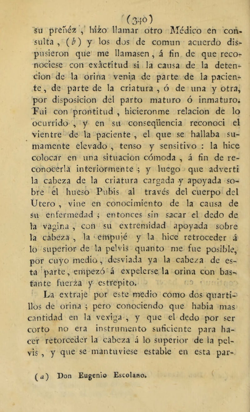 su preñez hizo llamar otro Medico en con» sulta , (¿) y los dos de comiin acuerdo dis- pusieron que' me llamasen, á fin de que reco- nociese con exactitud si la causa de la deten- ción de la orina venia de parte de la pacien- te, de parte de la criatura , ó de una y otra, ■por disposición del parto maturo ó inmaturo. Fui con prontitud , hicieronme relación de lo ocurrido , y en su conseqüencia reconocí el vientre de la paciente , el que se hallaba su- mamente elevado , tenso y sensitivo : la hice colocar en una situación cómoda , á fin de re- conocerla interiormente ; y luego que adverti la cabeza de la criatura cargada y apoyada so- bre el hueso Pubis al través del cuerpo del Utero , vine en conocimiento de la causa de su enfermedad ; entonces sin sacar el dedo de la vagina , con su extremidad apoyada sobre la cabeza , la ' empujé y la hice retroceder á lo superior de la pelvis quanto me fue posible, por cuyo medio, desviada ya la cabeza de es- ta ‘parte, empezó'á expelerse la orina con bas-^ tan te fuerza y estrepito. > * La extraje por este medio como dos quarti- llos de orina ; pero conociendo que habia mas cantidad en la vexiga , y que el dedo por ser corto no era instrumento suficiente para ha- cer retorceder la cabeza .i lo superior de la pel- vis , y que se mantuviese estable en esta par- (a) Don Eugenio EscoUno* (