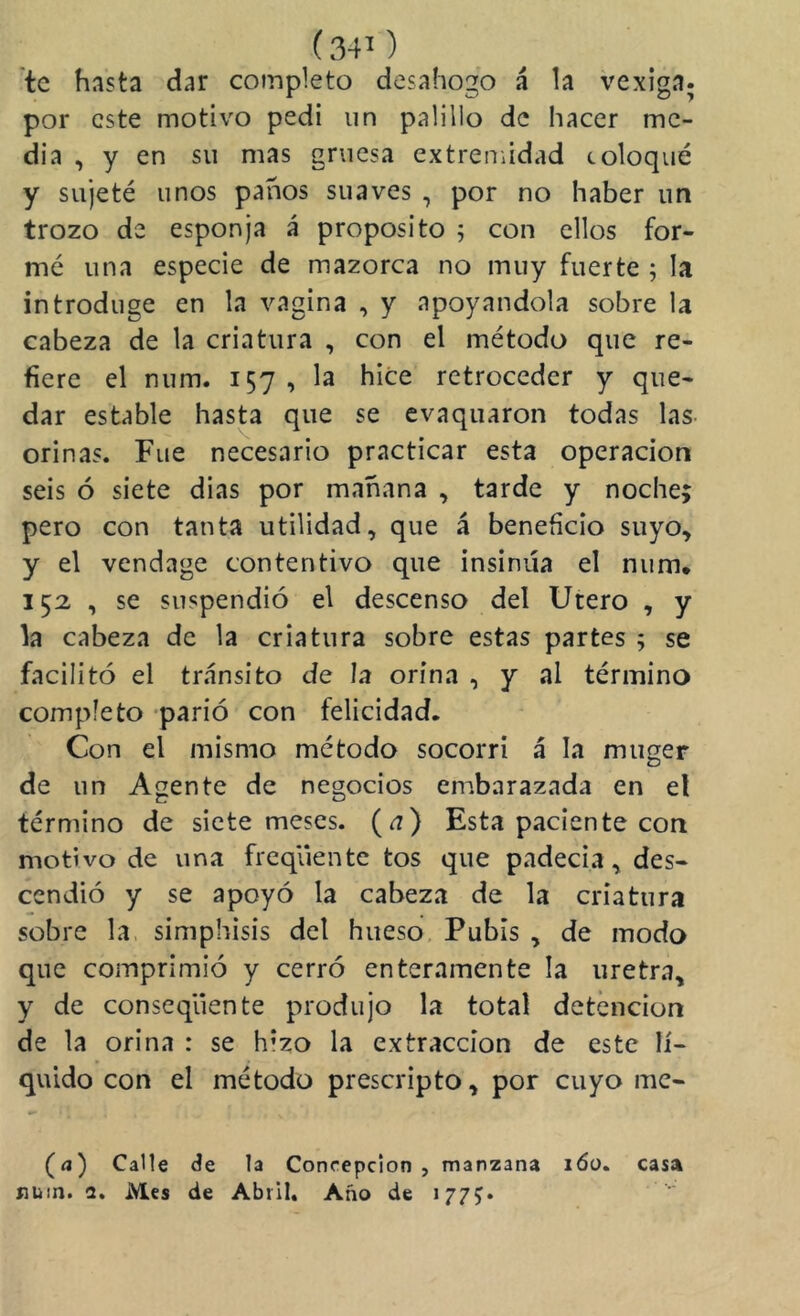 te hasta dar completo desahogo á la vexiga. por este motivo pedí un palillo de hacer me- dia , y en su mas gruesa extremidad coloqué y sujeté unos panos suaves , por no haber un trozo de esponja á proposito ; con ellos for- mé una especie de mazorca no muy fuerte ; la introduge en la vagina , y apoyándola sobre la cabeza de la criatura , con el método que re- fiere el num. 157, la hice retroceder y que- dar estable hasta que se evaquaron todas las- orinas. Fue necesario practicar esta operación seis ó siete dias por mañana , tarde y noche; pero con tanta utilidad, que á beneficio suyo, y el vendage contentivo que insinúa el num* 152 , se suspendió el descenso del Utero , y la cabeza de la criatura sobre estas partes ; se facilitó el tránsito de la orina , y al término completo 'parió con felicidad. Con el mismo método socorrí á la muger de un Agente de negocios enibarazada en el término de siete meses. (^) Esta paciente con motivo de una freqúente tos que padecía, des- cendió y se apoyó la cabeza de la criatura sobre la. simphisis del hueso Pubis , de modo que comprimió y cerró enteramente la uretra, y de conseqüente produjo la total detención de la orina : se hizo la extracción de este lí- quido con el método prescripto, por cuyo mc- (<j) Calle áe la Concepción , manzana lóo. casa íUiin. a. Mes de Abril, Año de 177;»