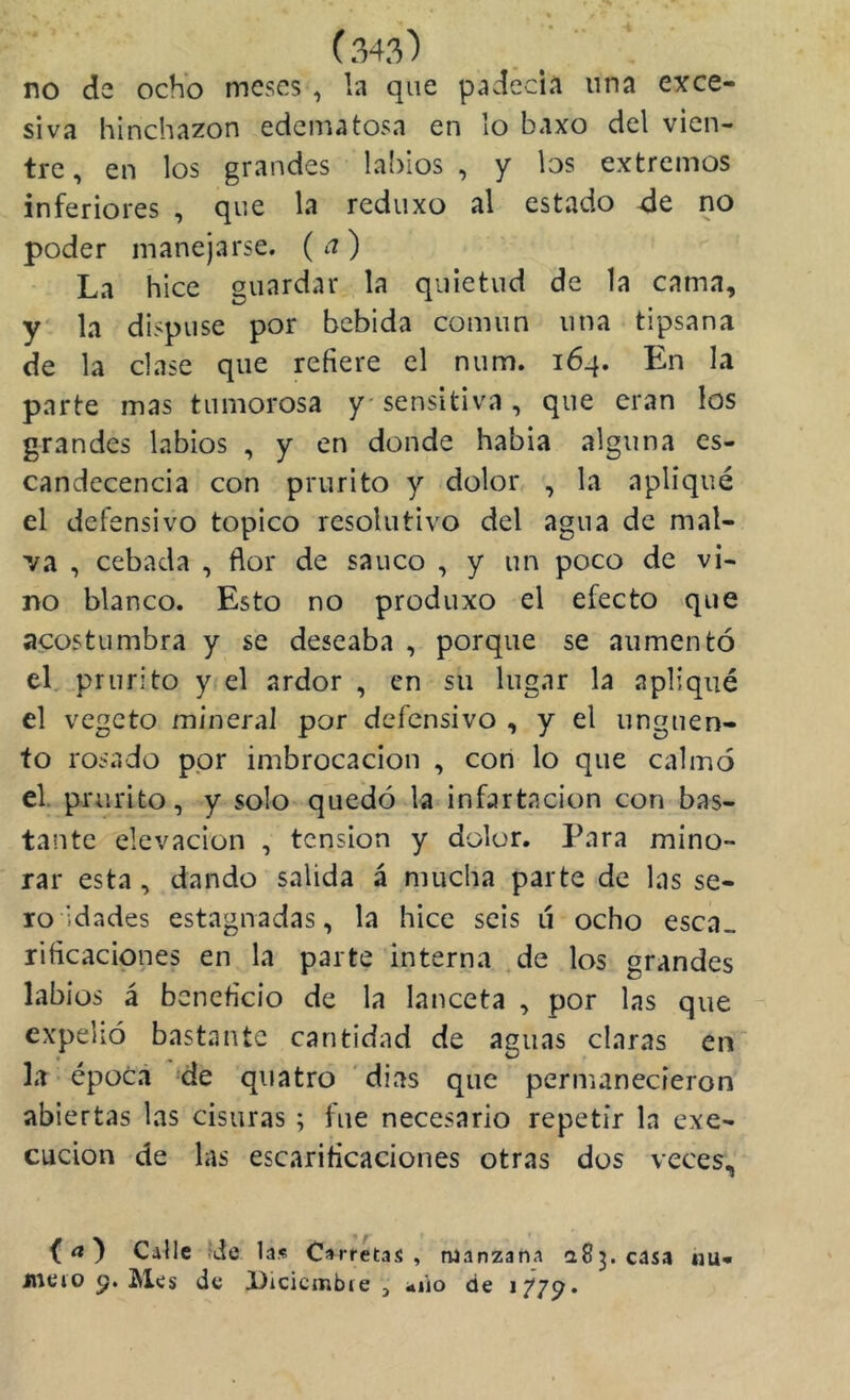 no de ocho meses, la que padecía una exce- siva hinchazón edematosa en lo baxo del vien- tre, en los grandes labios , y los extremos inferiores , que la reduxo al estado de no poder manejarse, (a) La hice guardar la quietud de la cama, y' la dispuse por bebida común una tipsana de la clase que refiere el num. 164. En la parte mas tumorosa y sensitiva , que eran los grandes labios , y en donde habia alguna es- candecencia con prurito y dolor , la apliqué el defensivo topico resolutivo del agua de mal- 'va , cebada , flor de saúco , y un poco de vi- no blanco. Esto no produxo el efecto que acostumbra y se deseaba , porque se aumentó el, prurito y el ardor , en su lugar la apliqué el vegeto mineral por defensivo , y el ungüen- to rosado por imbrocacion , con lo que calmó el. prurito, y solo quedó la infartacion con bas- tante elevación , tensión y dolor. Para mino- rar esta, dando salida á mucha parte de las se- ro idades estagnadas, la hice seis ú ocho esca- rificaciones en la parte interna .de los grandes labios á beneficio de la lanceta , por las que expelió bastante cantidad de aguas claras en” la época de quatro 'dias que permanecieron abiertas las cisuras ; fue necesario repetir la exe- cucion de las escarificaciones otras dos veces. f ^ Calle fde las Carretas Dieio Q. Mes de Dicicmbie , , manzana a83. casa iiio de 1^2^» nu« 3