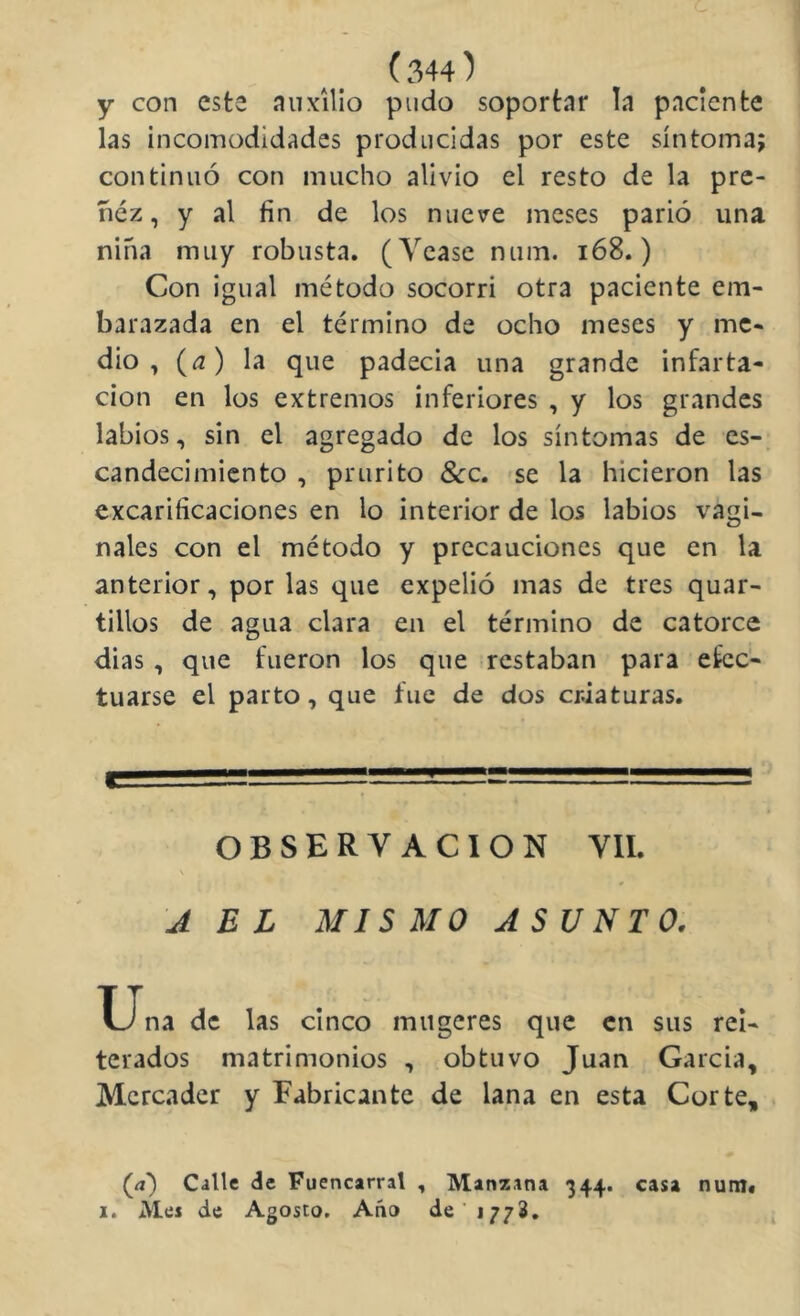 y con este auxilio pudo soportar la paciente las incomodidades producidas por este síntoma; continuó con mucho alivio el resto de la pre- ñez, y al fin de los nueve meses parió una niña muy robusta. (Yease num. i68.) Con igual método socorrí otra paciente em- barazada en el término de ocho meses y me- dio , (íj) la que padecía una grande infarta- cion en los extremos inferiores , y los grandes labios, sin el agregado de los síntomas de es- candecimicnto , prurito &:c. se la hicieron las excariíicaciones en lo interior de los labios vagi- nales con el método y precauciones que en la anterior, por las que expelió mas de tres quar- tillos de agua clara en el término de catorce dias , que fueron los que restaban para efec- tuarse el parto, que fue de dos criaturas. OBSERVACION VIL \ J EL MISMO ASUNTO. X-Jna de las cinco mugeres que en sus rei- terados matrimonios , obtuvo Juan Garcia, Mercader y Fabricante de lana en esta Corte, (íí') Calle de Fuencarral , Manzana 344. casa num# I. Mes de Agosto. Año de 1772,