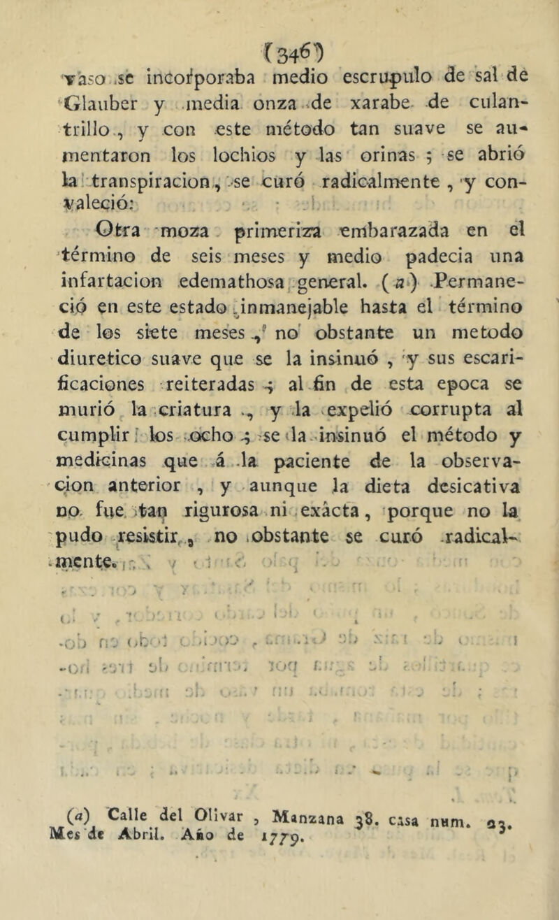 [346^ y'aso .$c inCoi'poraba medio escrúpulo de sal de ♦Glaiiber y .media onza.^de xarabe de culan- trillo., V con este método tan suave se au- mentaron los lochios y las orinas ; se abrió la! transpiración;^'-se ¿uro .radicalmente , 'y con- í/aleció: •. • .1 Otra moza. primeriza embarazada en el ^término de seis meses y medio padecia una infartacioH edemathosa, general. fl‘) .Permane- ció en este estado .inmanejable hasta el* término de los siete meses no obstante un método diurético suave que se la ins^inuó , 'y sus escari- ficaciones reiteradas s al fin de esta época se murió ^ la criatura y la expelió corrupta al cumplir! k)s ocho se da-insinuó el método y medicinas que'.á .da paciente de la observa- ción anterior ,< y . aunque ]a dieta desicativa DQ. fue. ;tan rigurosa mi exacta, porque no la. 'pudo -resistir^., .no .obstante se curó .radical-, .mente.jn ! / ? 1 ^ ' -o/í r'yn ijh 'Vín.'. íoq i.'i:. y. í ' i. ■ -• r.:, .! ti ;d «. - ■ ’ n’) ? ! ■ , ;; r . . f , ’ t ■ ' . . - i.. i ■ » I 1 ■ ». ■ ' - ¿ i % (a) Calle del Olivar , Manzana 38. casa nam. oa