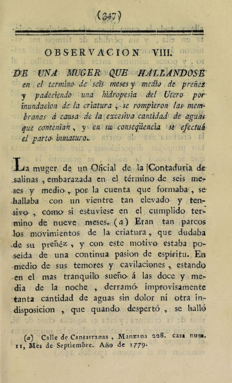 f * ^ L ; ' ! . J + OBSERVACrON YIII. ‘ I r ■ • DE UNA mOER ' QUE < HALL' en el termino- de- 'seis meses y medio de preñez- y padeciendo una hidropesía del Utero por inundación de la criatura'se rompieron lús^ mem- branas á causa de la: excesiva cantidad^ de aguas: que contenían , y en sw conseqüencia 'Sé efectui- el partO‘ inmatiü'o*, ' ^ * La miíger de un oáclal de la IContadurla de- .salinas , embarazada en el término de seis me- ses y medio y por la cuenta que formaba , se -hallaba con un vientre tan elevado y ten- sivo , como- si estuviese en el cumplido ter- mino de nueve meses^ (íJ) Eran tan «parcos los movimientos de la criatura ^ que dudaba .de su preñez , y con' este motivo estaba po- seída de una continua pasioii de espíritu. En -medio de sus temores y cavilaciones , estando en el mas ti’anquilo sueño- á las doce y mei- dia de la noche , derramó improvisamente tanta cantidad de aguas sin dolor ni otra in- disposición , que quando despertó , se halló » • * ■ (a) Calle de Cantarranas , Mangana laS. casa nu«, II, Mes de Septiembre. Año de 1^79*