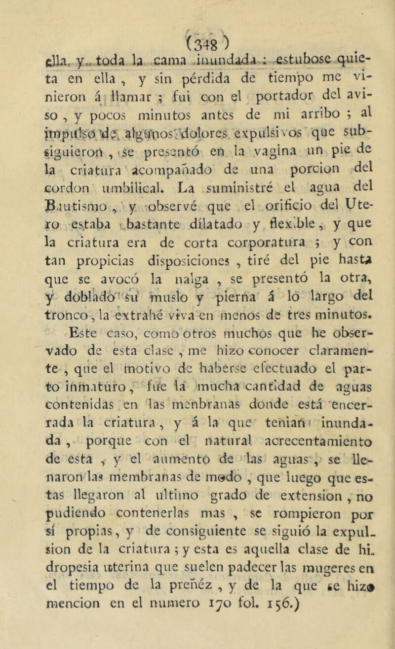 ella. y„-toda la cama .iimndada : estiibosc qu!e- ta en ella , y sin pérdida de tiem'po me vi- nieron á. llamar ; fui con el portador del avi- so , y pocos minutos antes de mi arribo ; al impul'so \d?, alg¥nos‘'dolores expulsivos'’ que sub- «iguieron , ^se presentó en la vagina un pie de la criatura ’ acompañado de una porción del cordon umbilical. La suministré el agua del Bautismo ,’i y observé que el orificio del Ute- ro es,taba abastante dilatado y flexible, y que la criatura era de corta corporatura ; y con tan propicias disposiciones , tiré del pie hast^ que se avocó la nalga , se presentó la otra, y dóbradó'^^s'u muslo y pierna á lo largo del tronco,la extrahé viva en menos de tres minutos. Este caso, como otros muchos que he obser- vado de esta clase , me hizo conocer claramen- te , que el motivo de haberse efectuado el par- to inmaturo, fiie la hnucha cantidad de aguas contenidas en las menbranas donde está 'encer- rada la criatura, y á la que teniañi inunda- da ,• porque con el natural acrecentamiento de esta , y el aumento de las aguas , se lle- naron las membranas de modo , que luego que es- tas llegaron al ultimo grado de extensión, no pudiendo contenerlas mas , se rompieron por sí propias, y de consiguiente se siguió la expul- sión de la criatura ; y esta es aquella clase de hL dropesia interina que suelen padecer las raugeres en el tiempo de la preñéz , y de la que se hiz» mención en el numero lyo fol. 156.)