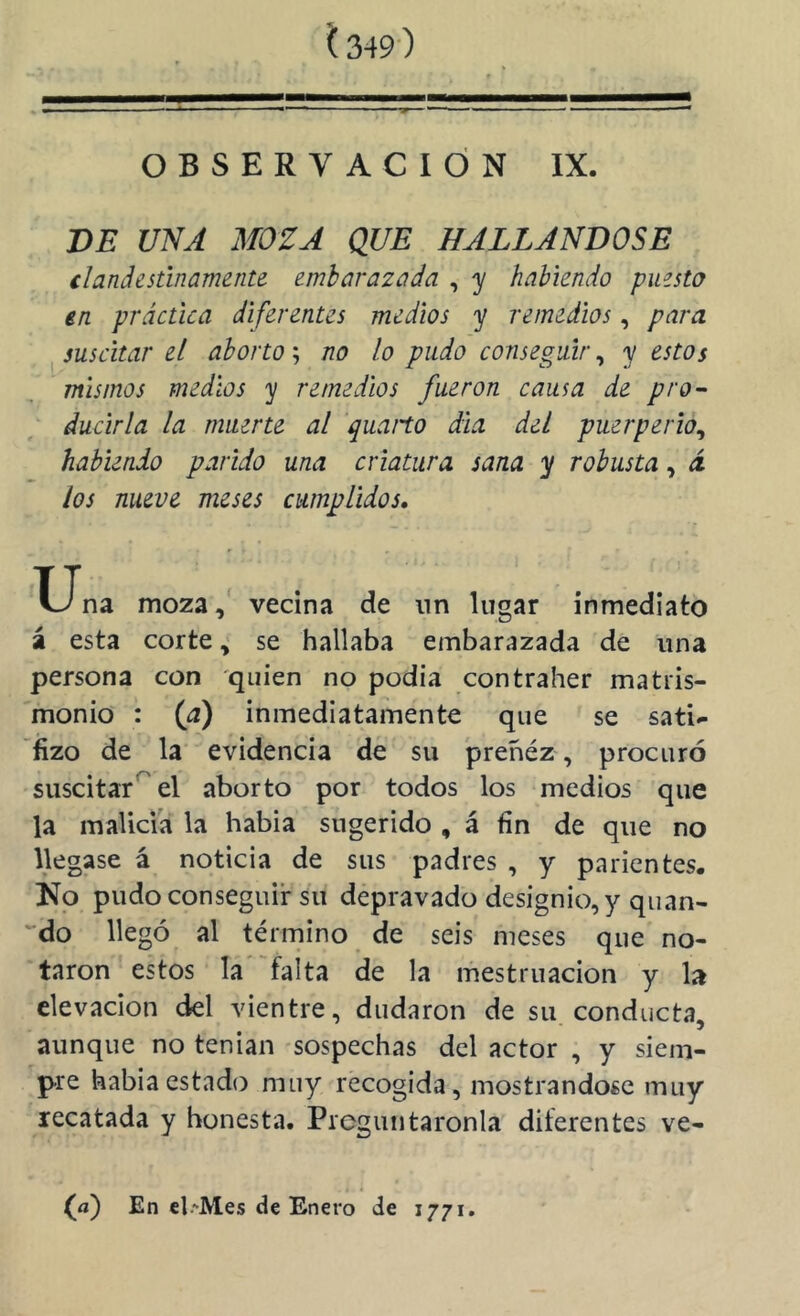 Í349) OBSERVACION IX. BE UNA MOZA QUE HALLANDOSE ilanáestinamente embarazada , y habiendo puesto en práctica diferentes medios y remedios, para suscitar el aborto; no lo pudo conseguir, y estos mismos medios y remedios fueron causa de pro- ducirla la muerte al quano día del puerperio^ habiendo parido una criatura sana y robusta, i los nueve meses cumplidos, X_Jna moza, vecina de nn lugar inmediato á esta corte, se hallaba embarazada de una persona con quien no podía contraher matris- monio : {a) inmediatamente que se sati^ fizo de la' evidencia de su preñéz, procuró suscitar*^ el aborto por todos los medios que la malicia la habia sugerido , á fin de que no llegase á noticia de sus padres , y parientes. No pudo conseguir su depravado designio, y quan- '■do llegó al término de seis meses que no- taron estos la''falta de la mestruacion y la elevación del vientre, dudaron de su conducta, aunque no tenian sospechas del actor , y siem- pre habia estado muy recogida, mostrándose muy recatada y honesta. Preguntáronla diferentes ve- (f) En el.^Mes de Enero de 1771.