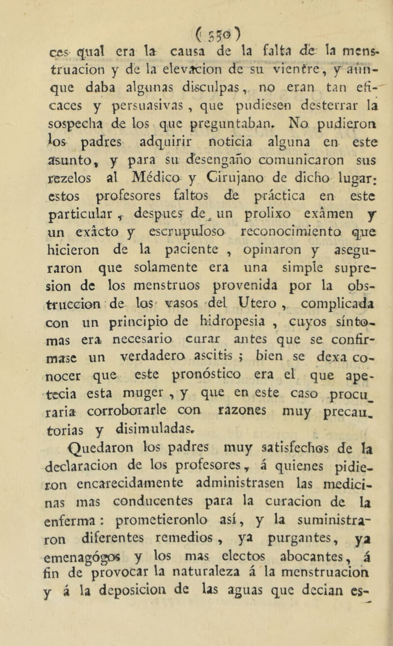 (550) cfts qiial era la causa de la falta de la mens- truación y de la elevación de su vientre, y aun- que daba algunas di^ulpas,, no eran tan efi- caces y persuasivas , que pudiesen desterrar la sospecha de los que preguntaban. No pudieron los padres adquirir noticia alguna en este asunto, y para su desengaño comunicaron sus rezelos al Médico y Cirujano de dicho lugar: estos profesores faltos de práctica en este particular ^ después de^ un prolixo examen y* un exacto y escrupuloso reconocimiento que hicieron de la paciente , opinaron y asegu- raron que solamente era una simple supre- sión de los menstruos provenida por la obs- trucción de los- vasos 'del Utero , complicada con un principio de hidropesia , cuyos sínto- mas era necesario curar antes que se confir- mase un verdadero ascitis ; bien se dexa co- nocer que este pronóstico era el que ape- tecía esta muger , y que en este caso procu^ raria corrobofiarle con razones muy precau, torias y disimuladas. Quedaron los padres muy satisfechos de la declaración de los profesores, á quienes pidie- ron encarecidamente administrasen las medici- nas mas conducentes para la curación de la enferma: prometiéronlo así, y la suministra- ron diferentes remedios, ya purgantes, ya emenagógos y los mas electos abocantes, á fin de provocar la naturaleza á la mcnstruacioh y á la deposición de las aguas que decían es-